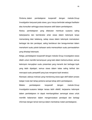 46
Pertama, dalam pembelajaran kooperatif dengan metode Group
Investigation berpusat pada siswa, guru hanya bertindak sebagai fasilitator
atau konsultan sehingga siswa berperan aktif dalam pembelajaran.
Kedua, pembelajaran yang dilakukan membuat suasana saling
bekerjasama dan berinteraksi antar siswa dalam kelompok tanpa
memandang latar belakang, setiap siswa dalam kelompok memadukan
berbagai ide dan pendapat, saling berdiskusi dan beragumentasi dalam
memahami suatu pokok bahasan serta memecahkan suatu permasalahan
yang dihadapi kelompok.
Ketiga, pembelajaran kooperatif dengan metode Group Investigation siswa
dilatih untuk memiliki kemampuan yang baik dalam berkomunikasi, semua
kelompok menyajikan suatu presentasi yang menarik dari berbagai topik
yang telah dipelajari, semua siswa dalam kelas saling terlihat dan
mencapai suatu perspektif yang luas mengenai topik tersebut.
Keempat, adanya motivasi yang mendorong siswa agar aktif dalam proses
belajar mulai dari tahap pertama sampai tahap akhir pembelajaran.
Melalui pembelajaran kooperatif dengan metode Group
Investigation suasana belajar terasa lebih efektif, kerjasama kelompok
dalam pembelajaran ini dapat membangkitkan semangat siswa untuk
memiliki keberanian dalam mengemukakan pendapat dan berbagi
informasi dengan teman lainnya dalam membahas materi pembelajaran.
 