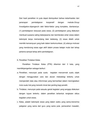47
Dari hasil penelitian ini pula dapat disimpulkan bahwa keberhasilan dari
penerapan pembelajaran kooperatif dengan metode Group
Investigation dipengaruhi oleh faktor-faktor yang kompleks, diantaranya:
(1) pembelajaran berpusat pada siswa, (2) pembelajaran yang dilakukan
membuat suasana saling bekerjasama dan berinteraksi antar siswa dalam
kelompok tanpa memandang latar belakang, (3) siswa dilatih untuk
memiliki kemampuan yang baik dalam berkomunikasi, (4) adanya motivasi
yang mendorong siswa agar aktif dalam proses belajar mulai dari tahap
pertama sampai tahap akhir pembelajaran.
6. Penelitian Tindakan Kelas
Penelitian Tindakan Kelas (PTK) dibentuk dari 3 kata, yang
memilikipengertian sebagai berikut :
a. Penelitian, menunjuk pada suatu kegiatan mencermati suatu objek
dengan menggunakan cara dan aturan metodologi tertentu untuk
memperoleh data atau informmasi yang bermanfaat dalam meningkatkan
mutu suatu hal yang menarik minat dan penting bagi peneliti.
b. Tindakan, menunjuk pada sesuatu gerak kegiatan yang sengaja dilakukan
dengan tujuan tertentu. dalam penelitian terbentuk rangkaian siklus
kegiatan untuk siswa.
c. Kelas, adalah kelompok siswa yang dalam waktu yang sama,menerima
pelajaran yang sama dari guru yang sama pula. pemecahan masalah,
 