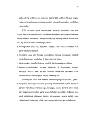 48
yaitu solving problem, dan exploring openended problem. Negara-negara
maju menempatkan pemecahan masalah sebagai fokus dalam pendidikan
matematika.
PTK bertujuan untuk memperbaiki berbagai persoalan nyata dan
praktis dalam peningkatan mutu pembelajaran di kelas yang dialamilangsung
dalam interaksi antara guru dengan siswa yang sedang belajar secara lebih
rinci, tujuan PTK antara lain sebagai berikut :
a. Meningkatkan mutu isi, masukan, proses, serta hasil pendidikan dan
pembelajaran di sekolah
b. Membantu guru dan tenaga kependidikan lainnya mengatasi masalah
pembelajaran dan pendidikan di dalam dan luar kelas.
c. Meningkatkan sikap Profesional pendidik dan tenaga kependidikan
d. Menumbuhkembangkan budaya akademik di lingkungan sekolah,
sehingga tercipta sikap proaktif didalam melakukan perbaikan mutu
pendidikan dan pembelajaran secara berkelanjutan.
Secara garis besar PTK terdapat 4 tahapan yang harus dilalui, yaitu :
a. Menyusun rancangan tindakan (Planing/ Perencanaan) dalam tahap ini
peneliti menjelaskan tentang apa,mengapa, kapan, dimana, oleh siapa,
dan bagaimana tindakan yang akan dilakukan. penelitian tindakan yang
ideal sebetulnya dilakukan secara berpasangan antara puhak yang
melakukan tindakan dan pihak yang mengamatiproses tyang dijalankan.
 