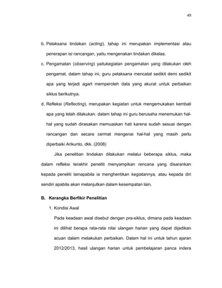49
b. Pelaksana tindakan (acting), tahap ini merupakan implementasi atau
penerapan isi rancangan, yaitu mengenakan tindakan dikelas.
c. Pengamatan (observing) yaitukegiatan pengamatan yang dilakukan oleh
pengamat. dalam tahap ini, guru pelaksana mencatat sedikit demi sedikit
apa yang terjadi agart memperoleh data yang akurat untuk perbaikan
siklus berikutnya.
d. Refleksi (Reflecting), merupakan kegiatan untuk mengemukakan kembali
apa yang telah dilakukan. dalam tahap ini guru berusaha menemukan hal-
hal yang sudah dirasakan memuaskan hati karena sudah sesuai dengan
rancangan dan secara cermat mengenai hal-hal yang masih perlu
diperbaiki Arikunto, dkk. (2008)
Jika penelitian tindakan dilakukan melalui beberapa siklus, maka
dalam refleksi terakhir peneliti menyampikan rencana yang disarankan
kepada peneliti lainapabila ia menghentikan kegiatannya, atau kepada diri
sendiri apabila akan melanjutkan dalam kesempatan lain.
B. Kerangka Berfikir Penelitian
1. Kondisi Awal
Pada keadaan awal disebut dengan pra-siklus, dimana pada keadaan
ini dilihat berapa rata-rata nilai ulangan harian yang dapat dijadikan
acuan dalam melakukan perbaikan. Dalam hal ini untuk tahun ajaran
2012/2013, hasil ulangan harian untuk pembelajaran panca indera
 