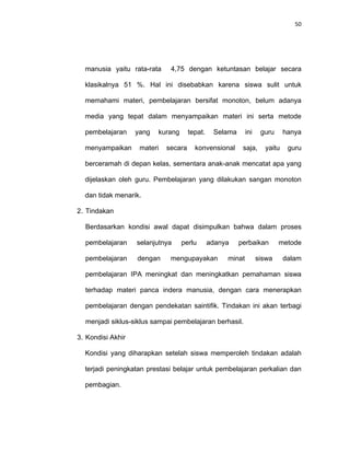 50
manusia yaitu rata-rata 4,75 dengan ketuntasan belajar secara
klasikalnya 51 %. Hal ini disebabkan karena siswa sulit untuk
memahami materi, pembelajaran bersifat monoton, belum adanya
media yang tepat dalam menyampaikan materi ini serta metode
pembelajaran yang kurang tepat. Selama ini guru hanya
menyampaikan materi secara konvensional saja, yaitu guru
berceramah di depan kelas, sementara anak-anak mencatat apa yang
dijelaskan oleh guru. Pembelajaran yang dilakukan sangan monoton
dan tidak menarik.
2. Tindakan
Berdasarkan kondisi awal dapat disimpulkan bahwa dalam proses
pembelajaran selanjutnya perlu adanya perbaikan metode
pembelajaran dengan mengupayakan minat siswa dalam
pembelajaran IPA meningkat dan meningkatkan pemahaman siswa
terhadap materi panca indera manusia, dengan cara menerapkan
pembelajaran dengan pendekatan saintifik. Tindakan ini akan terbagi
menjadi siklus-siklus sampai pembelajaran berhasil.
3. Kondisi Akhir
Kondisi yang diharapkan setelah siswa memperoleh tindakan adalah
terjadi peningkatan prestasi belajar untuk pembelajaran perkalian dan
pembagian.
 