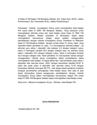 7
di Kelas IV SD Negeri 109 Bengkulu Selatan, Drs. Irdam Idrus, M.Pd., selaku
Pembimbing I, Dra. Hasnawati, M.Sc., selaku Pembimbing II
Penerapan metode Investigation Group untuk meningkatkan hasil belajar
IPA siswa kelas IV SDN 109 Bengkulu Selatan. Yang bertujuan untuk
meningkatkan aktivitas siswa dan hasil belajar siswa kelas IV SDN 109
Bengkulu Selatan. Melalui penelitian ini diharapkan dapat dapat
meningkatkan kemampuan belajar siswa setelah menggunakan
pembelajaran dengan metode Investigation Group. Penelitian ini dilakukan
kelas IV 109 Bengkulu Selatan dengan jumlah siswa 31 orang. Hasil yang
diperoleh dalam penelitian ini, yaitu : (1) meningkatnya aktivitas belajar : (a)
aktivitas guru siklus I diperoleh nilai sebesar 4,5 dengan kategori cukup,
siklus II meningkat menjadi 52,5 dengan kategori baik, (b) aktivitas siswa
siklus I diperoleh 35,5 dengan kategori cukup, siklus II meningkat menjadi
42,5 dengan kategori baik. Hasil penelitian ini menunjukkan bahwa dengan
menggunakan metode group investigation dalam pembelajaran dapat
meningkatkan hasil belajar. Ini dapat dilihat dari hasil penelitian pada siklus I
diperoleh nilai rata-rata siswa 68,61 dengan ketuntasan klasilkal 83,87 %
pada dan pada siklus II diperoleh nilai rata-rata siswa 73,35 dengan
ketuntasan klasikal mencapai 96,77%. Jadi setiap terjadi perlakuan tindakan
terdapat penambahan peningkatan hasil belajar siswa. Dari data di atas
dapat disimpulkan bahwa penggunaan pembelajaran dengan metode
Investigation Group dalam meningkatkan kemampuan belajar IPA siswa
kelas IV SDN 109 Bengkulu Selatan dapat meningkatkan hasil belajar siswa.
Kata kunci : Metode Investigation Group , Aktivitas, Hasil Belajar IPA.
KATA PENGANTAR
Assalamualikum Wr. Wb
 