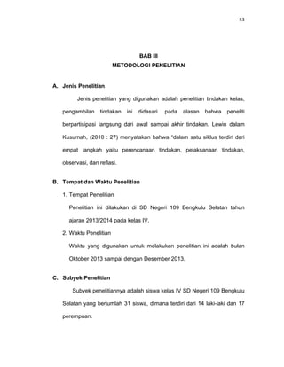 53
BAB III
METODOLOGI PENELITIAN
A. Jenis Penelitian
Jenis penelitian yang digunakan adalah penelitian tindakan kelas,
pengambilan tindakan ini didasari pada alasan bahwa peneliti
berpartisipasi langsung dari awal sampai akhir tindakan. Lewin dalam
Kusumah, (2010 : 27) menyatakan bahwa “dalam satu siklus terdiri dari
empat langkah yaitu perencanaan tindakan, pelaksanaan tindakan,
observasi, dan reflasi.
B. Tempat dan Waktu Penelitian
1. Tempat Penelitian
Penelitian ini dilakukan di SD Negeri 109 Bengkulu Selatan tahun
ajaran 2013/2014 pada kelas IV.
2. Waktu Penelitian
Waktu yang digunakan untuk melakukan penelitian ini adalah bulan
Oktober 2013 sampai dengan Desember 2013.
C. Subyek Penelitian
Subyek penelitiannya adalah siswa kelas IV SD Negeri 109 Bengkulu
Selatan yang berjumlah 31 siswa, dimana terdiri dari 14 laki-laki dan 17
perempuan.
 