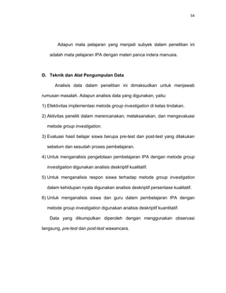 54
Adapun mata pelajaran yang menjadi subyek dalam penelitian ini
adalah mata pelajaran IPA dengan materi panca indera manusia.
D. Teknik dan Alat Pengumpulan Data
Analisis data dalam penelitian ini dimaksudkan untuk menjawab
rumusan masalah. Adapun analisis data yang digunakan, yaitu:
1) Efektivitas implementasi metode group investigation di kelas tindakan.
2) Aktivitas peneliti dalam merencanakan, melaksanakan, dan mengevaluasi
metode group investigation.
3) Evaluasi hasil belajar siswa berupa pre-test dan post-test yang dilakukan
sebelum dan sesudah proses pembelajaran.
4) Untuk menganalisis pengelolaan pembelajaran IPA dengan metode group
investigation digunakan analisis deskriptif kualitatif.
5) Untuk menganalisis respon siswa terhadap metode group investigation
dalam kehidupan nyata digunakan analisis deskriptif persentase kualitatif.
6) Untuk menganalisis siswa dan guru dalam pembelajaran IPA dengan
metode group investigation digunakan analisis deskriptif kuantitatif.
Data yang dikumpulkan diperoleh dengan menggunakan observasi
langsung, pre-test dan post-test wawancara.
 