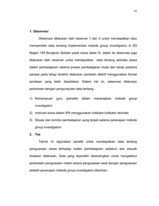55
1. Observasi
Observasi dilakukan oleh observer 1 dan 2 untuk mendapatkan atau
memperoleh data tentang implementasi metode group investigation di SD
Negeri 109 Bengkulu Selatan pada siswa kelas IV, selain itu observasi juga
dilakukan oleh observer untuk mendapatkan data tentang aktivitas siswa
dalam pembelajaran selama proses pembelajaran mulai dari tahap pertama
sampai pada tahap terakhir dilakukan penilaian afektif menggunakan format
penilaian yang telah disediakan. Dalam hal ini, observasi dilakukan
perkenaan dengan pengumpulan data tentang ;
1) Kemampuan guru (peneliti) dalam menerapkan metode group
investigation
2) motivasi siswa dalam IPA menggunakan indikator-indikator aktivitas
3) Situasi dan kondisi pembelajaran yang terjadi selama penerapan metode
group investigation.
2. Tes
Teknik ini digunakan peneliti untuk mendapatkan data tentang
penguasaan siswa terhadap materi pembelajaran sebelum dan sesuah
tindakan dilakukan. Data yang diperoleh dibandingkan untuk mengetahui
perbedaan penguasaan materi antara penguasaan awal dengan penguasaan
setelah penerapan metode group investigation diberikan.
 