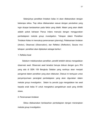 57
Selanjutnya penelitian tindakan kelas ini akan dilaksanakan dengan
beberapa siklus. Tiap siklus dilaksanakan sesuai dengan perubahan yang
ingin dicapai berdasarkan pada faktor yang diteliti. Materi yang akan diteliti
adalah pokok bahasan Panca indera manusia dengan menggunakan
pembelajaran metode group investigation. Tahapan dalam Penelitian
Tindakan Kelas ini mencakup perencanaan (planning), Pelaksanaan tindakan
(Action), Observasi (Observation), dan Refleksi (Reflection). Secara rinci
tahapan penelitian akan dijelaskan sebagai berikut :
1. Refleksi Awal
Sebelum melaksanakan penelitian, peneliti terlebih dahulu mengadakan
observasi awal. Observasi awal tersebut berupa diskusi dengan guru IPA
yang ada di SDN 109 Bengkulu Selatan yang nantinya akan menjadi
pengamat dalam penelitian yang akan dilakukan. Diskusi ini bertujuan untuk
penyempurnaan perangkat pembelajaran yang akan digunakan dalam
metode group investigation. Selain itu penulis juga mengadakan tes awal
kepada anak kelas IV untuk mengetahui pengetahuan awal yang dimiliki
siswa.
2. Perencanaan tindakan
Siklus dilaksanakan berdasarkan pembelajaran dengan menerapkan
metode group investigation.
 