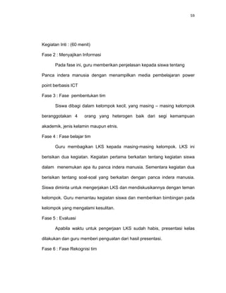 59
Kegiatan Inti : (60 menit)
Fase 2 : Menyajikan Informasi
Pada fase ini, guru memberikan penjelasan kepada siswa tentang
Panca indera manusia dengan menampilkan media pembelajaran power
point berbasis ICT
Fase 3 : Fase pembentukan tim
Siswa dibagi dalam kelompok kecil, yang masing – masing kelompok
beranggotakan 4 orang yang heterogen baik dari segi kemampuan
akademik, jenis kelamin maupun etnis.
Fase 4 : Fase belajar tim
Guru membagikan LKS kepada masing-masing kelompok. LKS ini
berisikan dua kegiatan. Kegiatan pertama berkaitan tentang kegiatan siswa
dalam menemukan apa itu panca indera manusia. Sementara kegiatan dua
berisikan tentang soal-soal yang berkaitan dengan panca indera manusia.
Siswa diminta untuk mengerjakan LKS dan mendiskusikannya dengan teman
kelompok. Guru memantau kegiatan siswa dan memberikan bimbingan pada
kelompok yang mengalami kesulitan.
Fase 5 : Evaluasi
Apabila waktu untuk pengerjaan LKS sudah habis, presentasi kelas
dilakukan dan guru memberi penguatan dari hasil presentasi.
Fase 6 : Fase Rekognisi tim
 