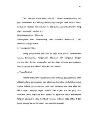 60
Guru meminta siswa duduk kembali di bangku masing-masing dan
guru memberikan kuis tentang materi yang dipelajari pada seluruh siswa.
Kemudian, hasil dari nilai kuis akan menjadi sumbangan untuk nilai tim. Yang
akan menentukan predikat tim.
Kegiatan penutup (  10 menit)
Pendinginan, Guru membimbing siswa membuat kesimpulan, Guru
memberikan tugas rumah.
3. Tahap pengamatan
Tahap pengamatan dilaksanakan pada saat proses pembelajaran
sedang berlangsung. Pengamatan dilakukan oleh pengamat dengan
menggunakan lembar pengamatan aktivitas siswa terhadap pembelajaran.
Lembar pengamatan ini telah disiapkan oleh peneliti.
4. Tahap Refleksi
Refleksi dilakukan berdasarkan analisis terhadap data-data yang telah
didapat selama pembelajaran dan observasi, kemudian direfleksikan untuk
melihat kekurangan-kekurangan yang ada, mengkaji apa yang telah dan
belum terjadi, mengapa terjadi demikian, dan langkah apa saja yang perlu
dilakukan untuk perbaikan. Hasil refleksi ini digunakan untuk menetapkan
langkah selanjutnya atau membuat rencana tindakan pada siklus II dan
begitu seterusnya sampai tujuan yang diperoleh tercapai.
 