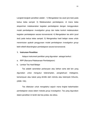 61
Langkah-langkah penelitian adalah : 1) Mengadakan tes awal (pre test) pada
kedua kelas sampel, 3) Melaksanakan pembelajaran, di mana kelas
eksperimen melaksanakan kegiatan pembelajaran dengan menggunakan
model pembelajaran investigation group dan kelas kontrol melaksanakan
kegiatan pembelajaran secara konvensional. 4) Mengadakan tes akhir (post
test) pada kedua kelas sampel, 5) Menganalisa hasil belajar siswa untuk
menentukan apakah penggunaan model pembelajaran investigation group
lebih efektif dibandingkan pembelajaran secara konvensional.
1. Instrumen Penelitian
Adapun instrument penilitian yang digunakan sebagai berikut :
a. RPP (Rencana Pelaksanaan Pembelajaran)
b. Lembar Tes Hasil Belajar
Tes adalah serentetan pertanyaan atau latihan serta alat lain yang
digunakan untuk mengukur keterampilan, pengetahuan intelegensi,
kemampuan atau bakat yang dimiliki oleh individu atau kelompok Arikunto,
(2006: 150).
Tes dilakukan untuk mengetahui sejauh mana tingkat keberhasilan
pembelajaran siswa dalam metode group investigation. Tes yang digunakan
dalam penelitian ini terdiri dari tes pretes, tes siklus.
 