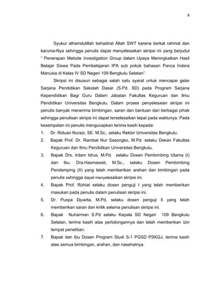 8
Syukur alhamdulillah kehadirat Allah SWT karena berkat rahmat dan
karunia-Nya sehingga penulis dapat menyelesaikan skripsi ini yang berjudul
“ Penerapan Metode Investigation Group dalam Upaya Meningkatkan Hasil
Belajar Siswa Pada Pembelajaran IPA sub pokok bahasan Panca Indera
Manusia di Kelas IV SD Negeri 109 Bengkulu Selatan”.
Skripsi ini disusun sebagai salah satu syarat untuk mencapai gelar
Sarjana Pendidikan Sekolah Dasar (S.Pd. SD) pada Program Sarjana
Kependidikan Bagi Guru Dalam Jabatan Fakultas Keguruan dan Ilmu
Pendidikan Universitas Bengkulu. Dalam proses penyelesaian skripsi ini
penulis banyak menerima bimbingan, saran dan bantuan dari berbagai pihak
sehingga penulisan skripsi ini dapat terselesaikan tepat pada waktunya. Pada
kesempatan ini penulis mengucapkan terima kasih kepada:
1. Dr. Riduan Nurazi, SE. M.Sc., selaku Rektor Universitas Bengkulu.
2. Bapak Prof. Dr. Rambat Nur Sasongko, M.Pd. selaku Dekan Fakultas
Keguruan dan Ilmu Pendidikan Universitas Bengkulu.
3. Bapak Drs. Irdam Idrus, M.Pd. selaku Dosen Pembimbing Utama (I)
dan Ibu. Dra.Hasmawati, M.Sc., selaku Dosen Pembimbing
Pendamping (II) yang telah memberikan arahan dan bimbingan pada
penulis sehingga dapat menyelesaikan skripsi ini.
4. Bapak Prof. Rohiat selaku dosen penguji I yang telah memberikan
masukan pada penulis dalam penulisan skripsi ini.
5. Dr. Puspa Djuwita, M.Pd. selaku dosen penguji II yang telah
memberikan saran dan kritik selama penulisan skripsi ini.
6. Bapak Nuharman S.Pd selaku Kepala SD Negeri 109 Bengkulu
Selatan, terima kasih atas pertolongannya dan telah memberikan izin
tempat penelitian.
7. Bapak dan Ibu Dosen Program Studi S-1 PGSD PSKGJ, terima kasih
atas semua bimbingan, arahan, dan nasehatnya.
 
