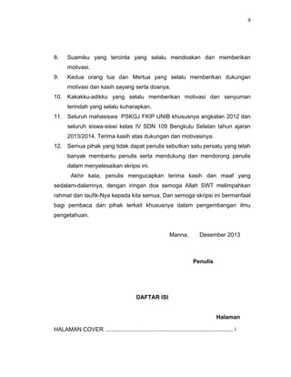 9
8. Suamiku yang tercinta yang selalu mendoakan dan memberikan
motivasi.
9. Kedua orang tua dan Mertua yang selalu memberikan dukungan
motivasi dan kasih sayang serta doanya.
10. Kakakku-adikku yang selalu memberikan motivasi dan senyuman
terindah yang selalu kuharapkan.
11. Seluruh mahasiswa PSKGJ FKIP UNIB khususnya angkatan 2012 dan
seluruh siswa-siswi kelas IV SDN 109 Bengkulu Selatan tahun ajaran
2013/2014. Terima kasih atas dukungan dan motivasinya.
12. Semua pihak yang tidak dapat penulis sebutkan satu persatu yang telah
banyak membantu penulis serta mendukung dan mendorong penulis
dalam menyelesaikan skripsi ini.
Akhir kata, penulis mengucapkan terima kasih dan maaf yang
sedalam-dalamnya, dengan iringan doa semoga Allah SWT melimpahkan
rahmat dan taufik-Nya kepada kita semua. Dan semoga skripsi ini bermanfaat
bagi pembaca dan pihak terkait khususnya dalam pengembangan ilmu
pengetahuan.
Manna, Desember 2013
Penulis
DAFTAR ISI
Halaman
HALAMAN COVER ................................................................................ i
 