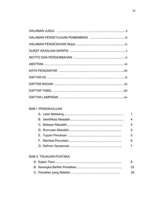 10
HALAMAN JUDUL ................................................................................ii
HALAMAN PERSETUJUAN PEMBIMBING .........................................iii
HALAMAN PENGESAHAN Skipsi ........................................................iv
SURAT KEASLIAN SKRIPSI ................................................................ v
MOTTO DAN PERSEMBAHAN ............................................................vi
ABSTRAK ............................................................................................vii
KATA PENGANTAR ........................................................................... viii
DAFTAR ISI ..........................................................................................xi
DAFTAR BAGAN .................................................................................xii
DAFTAR TABEL .................................................................................xiii
DAFTAR LAMPIRAN ...........................................................................xv
BAB I. PENDAHULUAN
A. Latar Belakang..................................................................... 1
B. Identifikasi Masalah............................................................... 4
C. Batasan Masalah................................................................. 4
D. Rumusan Masalah.............................................................. 5
E. Tujuan Penulisan ............................................................... 5
F. Manfaat Penulisan.............................................................. 6
G. Definisi Oprasional............................................................,. 7
BAB II. TINJAUAN PUSTAKA
A. Kajian Teori.............................................................................. 8
B. Kerangka Berfikir Penelitian...................................................,. 33
C. Penelitan yang Relefan.......................................................... 35
 
