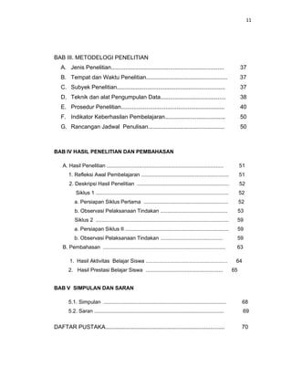 11
BAB III. METODELOGI PENELITIAN
A. Jenis Penelitian....................................................................... 37
B. Tempat dan Waktu Penelitian................................................... 37
C. Subyek Penelitian.................................................................... 37
D. Teknik dan alat Pengumpulan Data......................................... 38
E. Prosedur Penelitian................................................................. 40
F. Indikator Keberhasilan Pembelajaran...................................... 50
G. Rancangan Jadwal Penulisan................................................ 50
BAB IV HASIL PENELITIAN DAN PEMBAHASAN
A. Hasil Penelitian ................................................................................ 51
1. Refleksi Awal Pembelajaran ............................................................ 51
2. Deskripsi Hasil Penelitian ............................................................... 52
Siklus 1 ........................................................................................... 52
a. Persiapan Siklus Pertama .......................................................... 52
b. Observasi Pelaksanaan Tindakan .............................................. 53
Siklus 2 ........................................................................................... 59
a. Persiapan Siklus II ....................................................................... 59
b. Observasi Pelaksanaan Tindakan ........................................... 59
B. Pembahasan .................................................................................... 63
1. Hasil Aktivitas Belajar Siswa ........................................................ 64
2. Hasil Prestasi Belajar Siswa ..................................................... 65
BAB V SIMPULAN DAN SARAN
5.1. Simpulan .................................................................................... 68
5.2. Saran ......................................................................................... 69
DAFTAR PUSTAKA........................................................................... 70
 