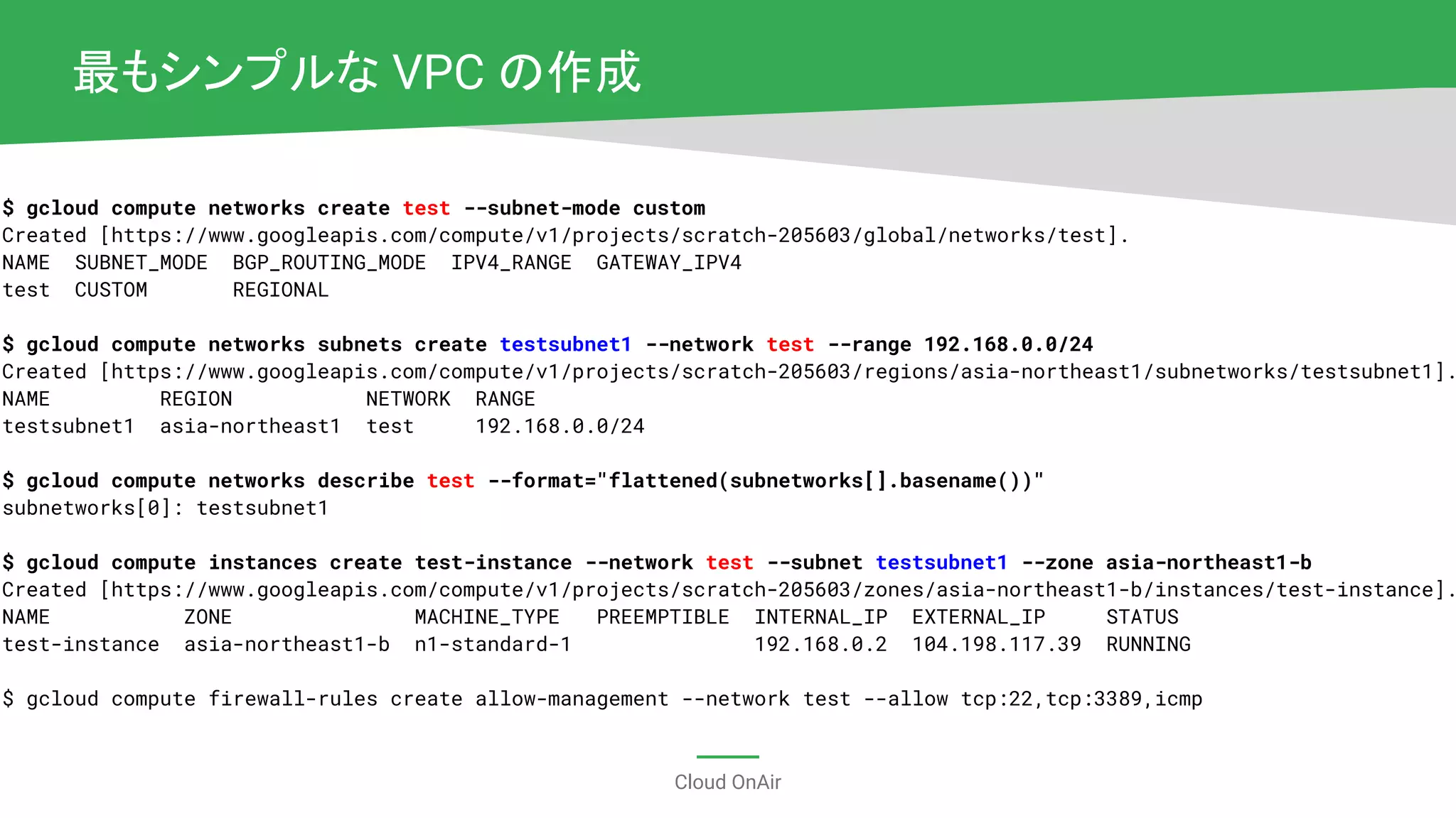 Cloud OnAir
$ gcloud compute networks create test --subnet-mode custom
Created [https://www.googleapis.com/compute/v1/projects/scratch-205603/global/networks/test].
NAME SUBNET_MODE BGP_ROUTING_MODE IPV4_RANGE GATEWAY_IPV4
test CUSTOM REGIONAL
$ gcloud compute networks subnets create testsubnet1 --network test --range 192.168.0.0/24
Created [https://www.googleapis.com/compute/v1/projects/scratch-205603/regions/asia-northeast1/subnetworks/testsubnet1].
NAME REGION NETWORK RANGE
testsubnet1 asia-northeast1 test 192.168.0.0/24
$ gcloud compute networks describe test --format="flattened(subnetworks[].basename())"
subnetworks[0]: testsubnet1
$ gcloud compute instances create test-instance --network test --subnet testsubnet1 --zone asia-northeast1-b
Created [https://www.googleapis.com/compute/v1/projects/scratch-205603/zones/asia-northeast1-b/instances/test-instance].
NAME ZONE MACHINE_TYPE PREEMPTIBLE INTERNAL_IP EXTERNAL_IP STATUS
test-instance asia-northeast1-b n1-standard-1 192.168.0.2 104.198.117.39 RUNNING
$ gcloud compute firewall-rules create allow-management --network test --allow tcp:22,tcp:3389,icmp
最もシンプルな VPC の作成
 
