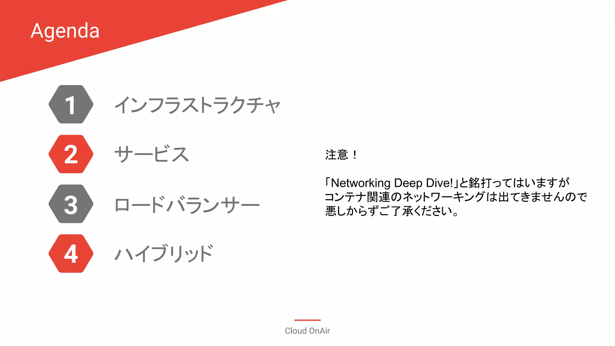 Agenda
Cloud OnAir
1
3
2
4
インフラストラクチャ
サービス
ロードバランサー
ハイブリッド
注意！
「Networking Deep Dive!」と銘打ってはいますが
コンテナ関連のネットワーキングは出てきませんので
悪しからずご了承ください。
 