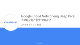 Cloud Onr
Cloud OnAir
Cloud OnAir
Google Cloud Networking Deep Dive!
その技術と設計の紹介
2018 年 8 月 9 日 放送
 