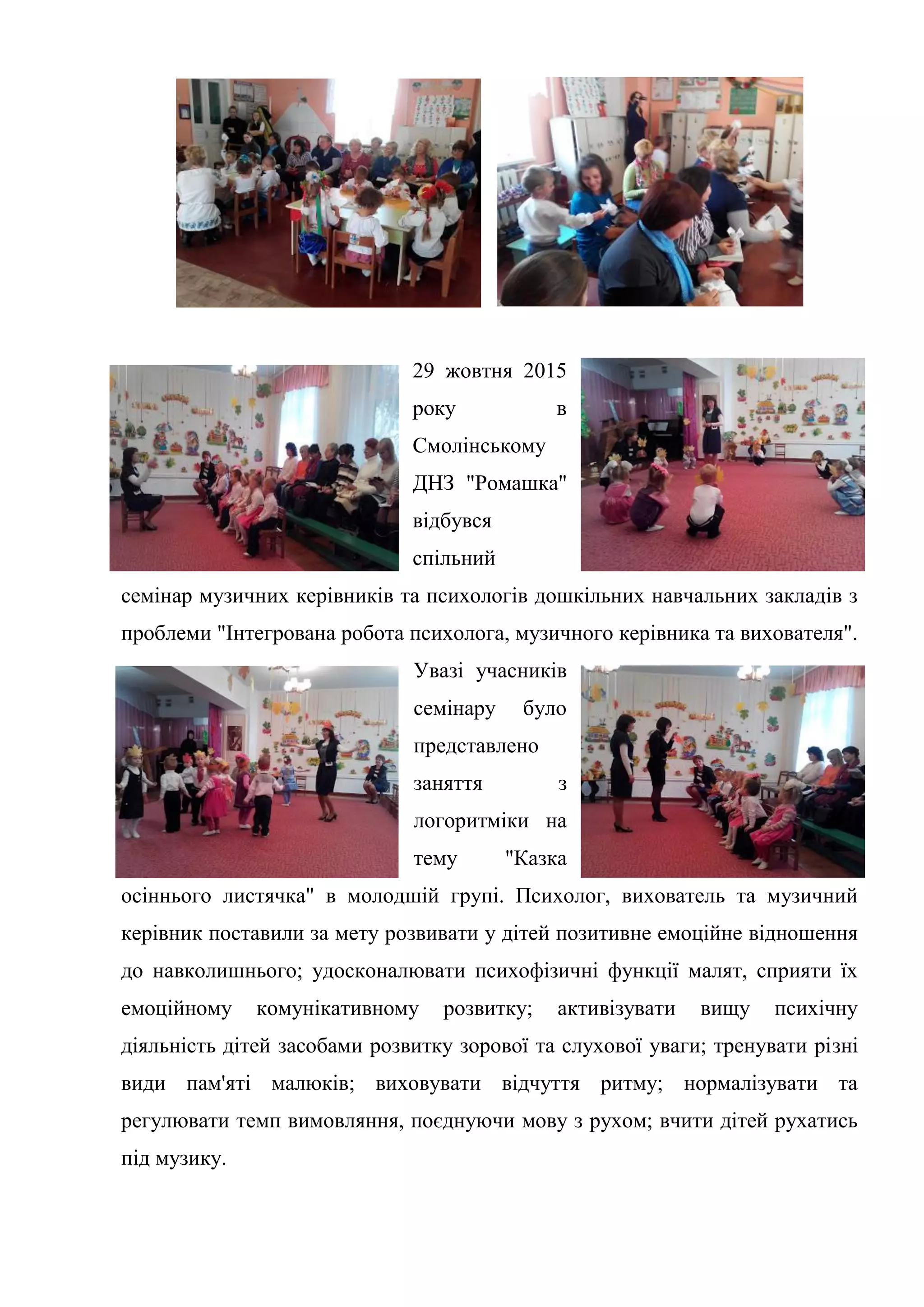 29 жовтня 2015
року в
Смолінському
ДНЗ "Ромашка"
відбувся
спільний
семінар музичних керівників та психологів дошкільних навчальних закладів з
проблеми "Інтегрована робота психолога, музичного керівника та вихователя".
Увазі учасників
семінару було
представлено
заняття з
логоритміки на
тему "Казка
осіннього листячка" в молодшій групі. Психолог, вихователь та музичний
керівник поставили за мету розвивати у дітей позитивне емоційне відношення
до навколишнього; удосконалювати психофізичні функції малят, сприяти їх
емоційному комунікативному розвитку; активізувати вищу психічну
діяльність дітей засобами розвитку зорової та слухової уваги; тренувати різні
види пам'яті малюків; виховувати відчуття ритму; нормалізувати та
регулювати темп вимовляння, поєднуючи мову з рухом; вчити дітей рухатись
під музику.
 