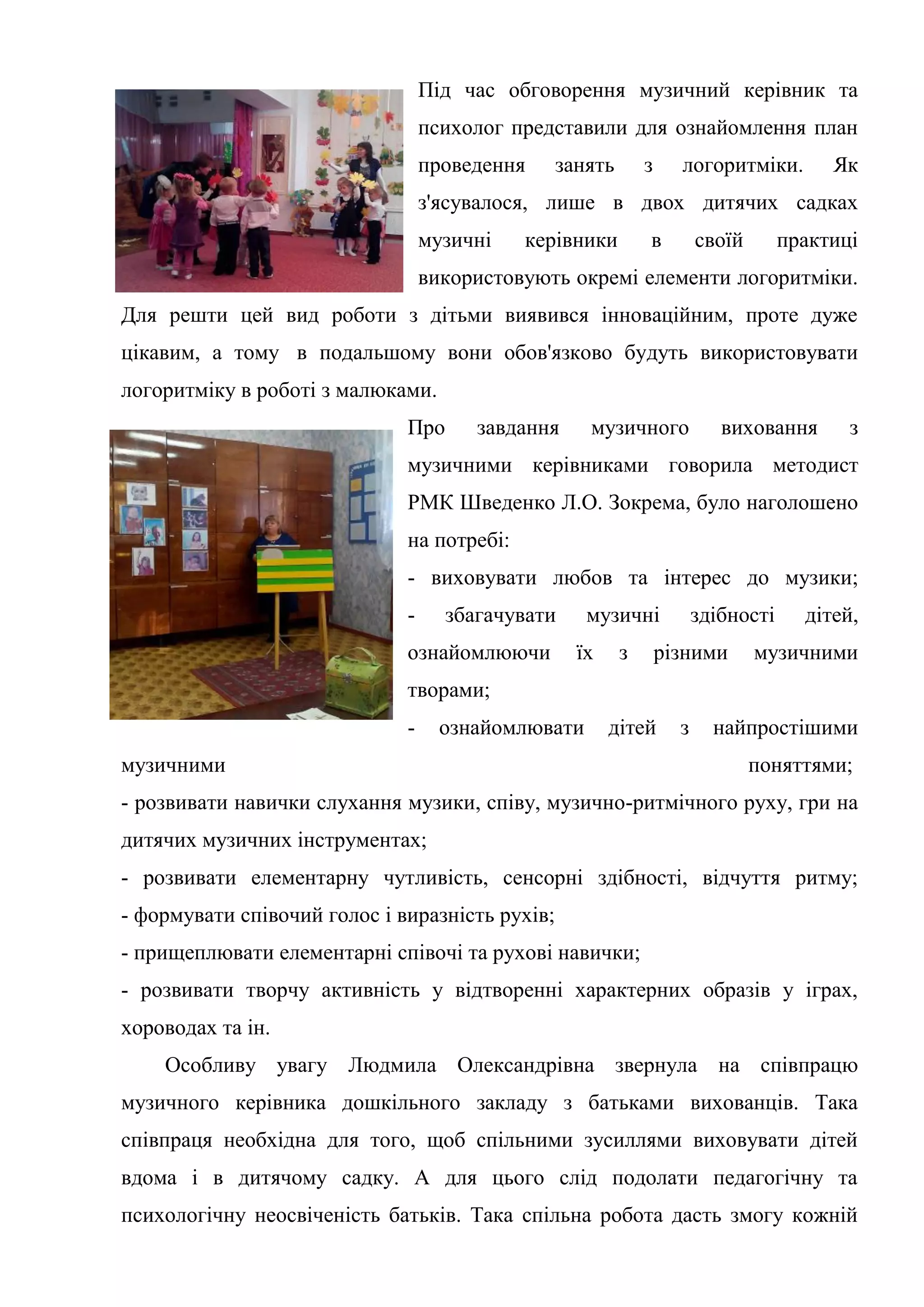 Під час обговорення музичний керівник та
психолог представили для ознайомлення план
проведення занять з логоритміки. Як
з'ясувалося, лише в двох дитячих садках
музичні керівники в своїй практиці
використовують окремі елементи логоритміки.
Для решти цей вид роботи з дітьми виявився інноваційним, проте дуже
цікавим, а тому в подальшому вони обов'язково будуть використовувати
логоритміку в роботі з малюками.
Про завдання музичного виховання з
музичними керівниками говорила методист
РМК Шведенко Л.О. Зокрема, було наголошено
на потребі:
- виховувати любов та інтерес до музики;
- збагачувати музичні здібності дітей,
ознайомлюючи їх з різними музичними
творами;
- ознайомлювати дітей з найпростішими
музичними поняттями;
- розвивати навички слухання музики, співу, музично-ритмічного руху, гри на
дитячих музичних інструментах;
- розвивати елементарну чутливість, сенсорні здібності, відчуття ритму;
- формувати співочий голос і виразність рухів;
- прищеплювати елементарні співочі та рухові навички;
- розвивати творчу активність у відтворенні характерних образів у іграх,
хороводах та ін.
Особливу увагу Людмила Олександрівна звернула на співпрацю
музичного керівника дошкільного закладу з батьками вихованців. Така
співпраця необхідна для того, щоб спільними зусиллями виховувати дітей
вдома і в дитячому садку. А для цього слід подолати педагогічну та
психологічну неосвіченість батьків. Така спільна робота дасть змогу кожній
 