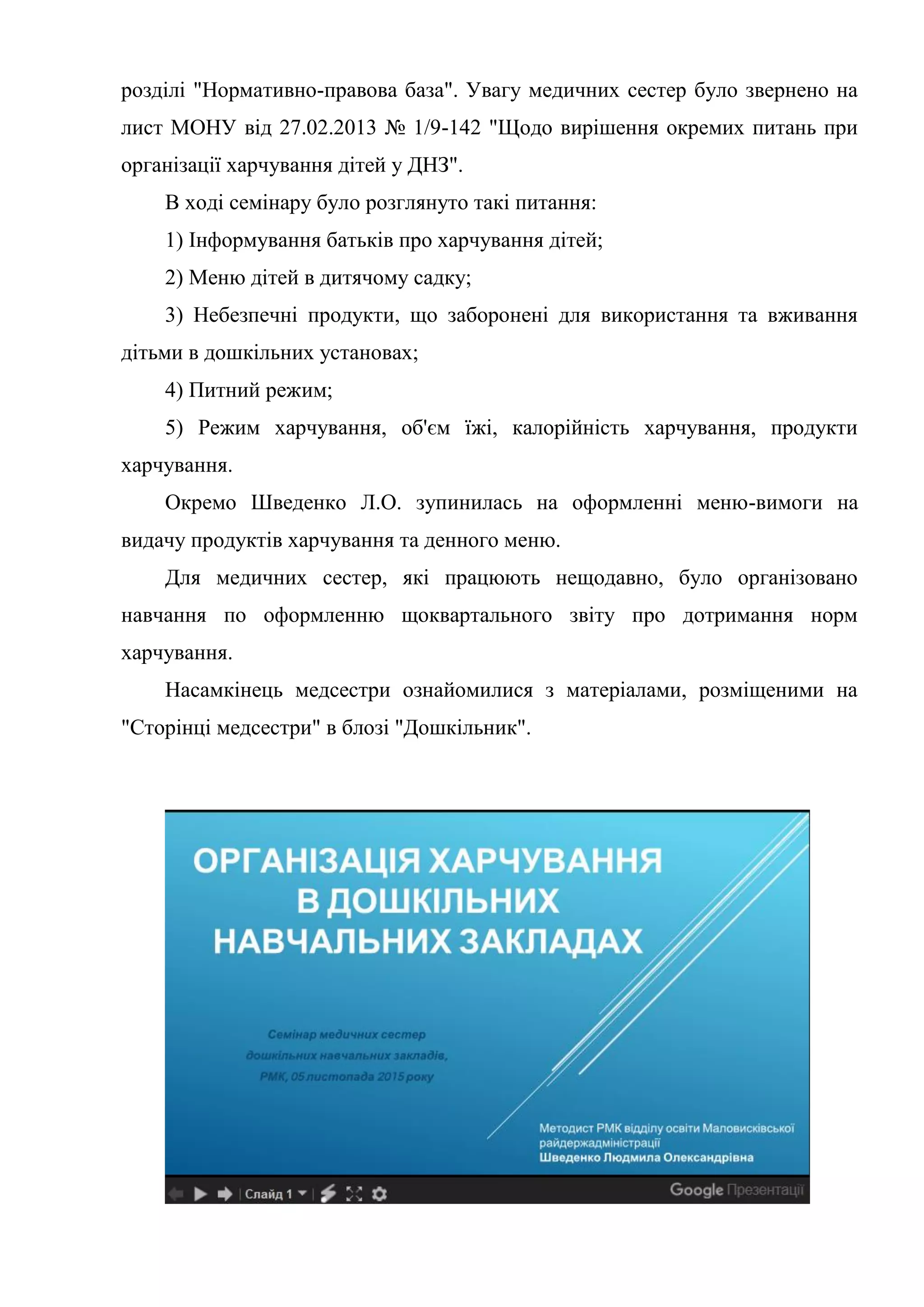 розділі "Нормативно-правова база". Увагу медичних сестер було звернено на
лист МОНУ від 27.02.2013 № 1/9-142 "Щодо вирішення окремих питань при
організації харчування дітей у ДНЗ".
В ході семінару було розглянуто такі питання:
1) Інформування батьків про харчування дітей;
2) Меню дітей в дитячому садку;
3) Небезпечні продукти, що заборонені для використання та вживання
дітьми в дошкільних установах;
4) Питний режим;
5) Режим харчування, об'єм їжі, калорійність харчування, продукти
харчування.
Окремо Шведенко Л.О. зупинилась на оформленні меню-вимоги на
видачу продуктів харчування та денного меню.
Для медичних сестер, які працюють нещодавно, було організовано
навчання по оформленню щоквартального звіту про дотримання норм
харчування.
Насамкінець медсестри ознайомилися з матеріалами, розміщеними на
"Сторінці медсестри" в блозі "Дошкільник".
 