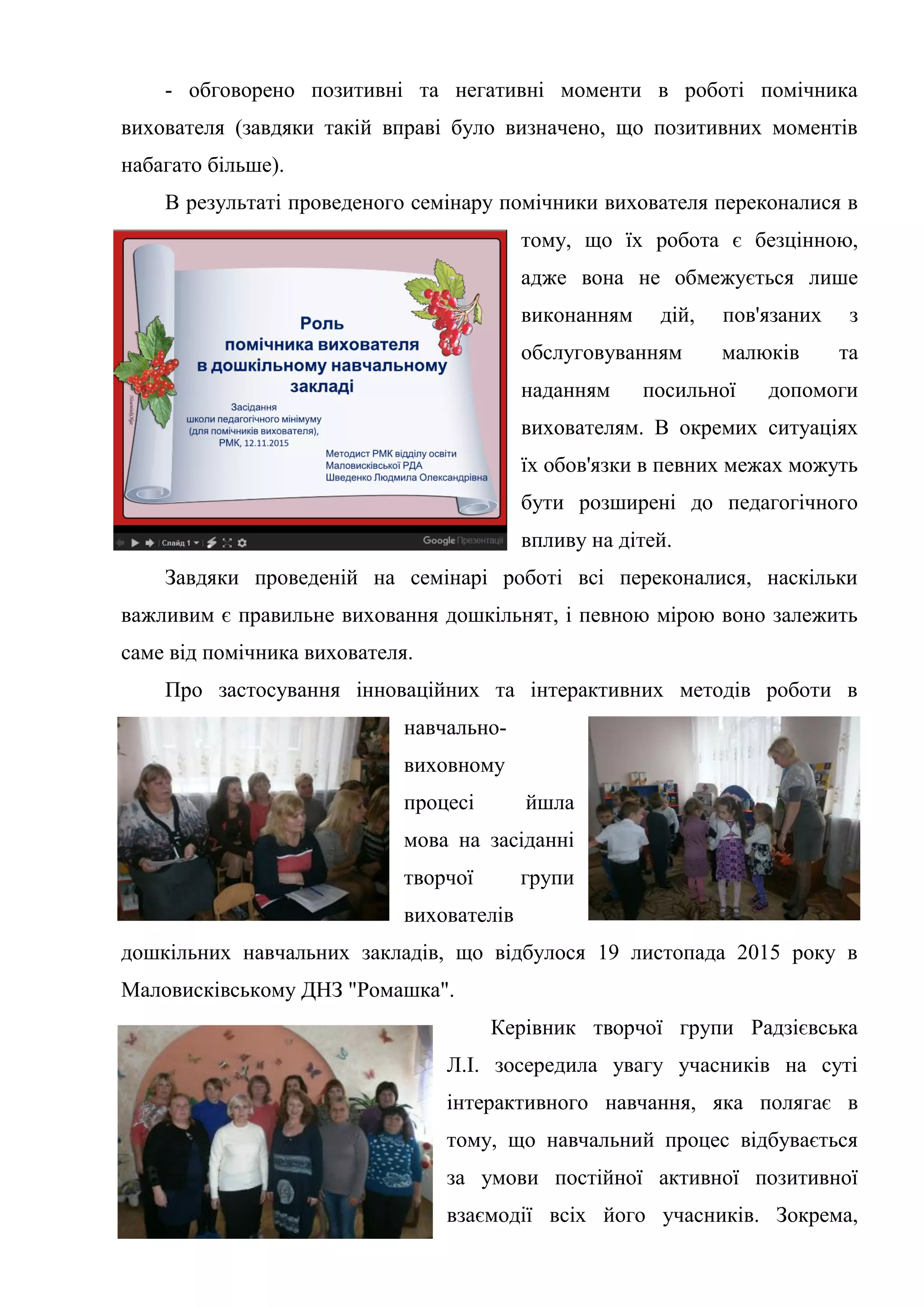 - обговорено позитивні та негативні моменти в роботі помічника
вихователя (завдяки такій вправі було визначено, що позитивних моментів
набагато більше).
В результаті проведеного семінару помічники вихователя переконалися в
тому, що їх робота є безцінною,
адже вона не обмежується лише
виконанням дій, пов'язаних з
обслуговуванням малюків та
наданням посильної допомоги
вихователям. В окремих ситуаціях
їх обов'язки в певних межах можуть
бути розширені до педагогічного
впливу на дітей.
Завдяки проведеній на семінарі роботі всі переконалися, наскільки
важливим є правильне виховання дошкільнят, і певною мірою воно залежить
саме від помічника вихователя.
Про застосування інноваційних та інтерактивних методів роботи в
навчально-
виховному
процесі йшла
мова на засіданні
творчої групи
вихователів
дошкільних навчальних закладів, що відбулося 19 листопада 2015 року в
Маловисківському ДНЗ "Ромашка".
Керівник творчої групи Радзієвська
Л.І. зосередила увагу учасників на суті
інтерактивного навчання, яка полягає в
тому, що навчальний процес відбувається
за умови постійної активної позитивної
взаємодії всіх його учасників. Зокрема,
 