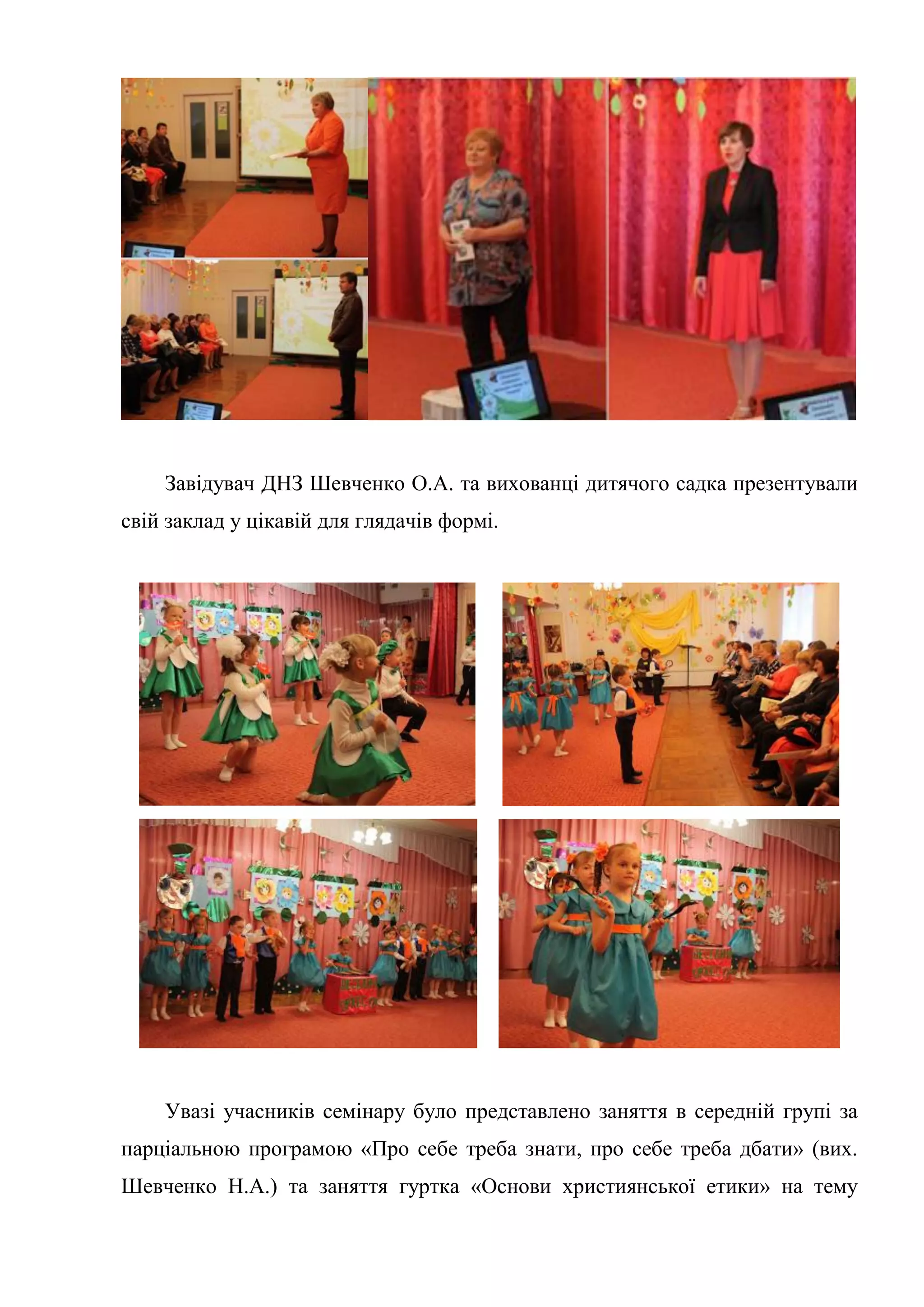 Завідувач ДНЗ Шевченко О.А. та вихованці дитячого садка презентували
свій заклад у цікавій для глядачів формі.
Увазі учасників семінару було представлено заняття в середній групі за
парціальною програмою «Про себе треба знати, про себе треба дбати» (вих.
Шевченко Н.А.) та заняття гуртка «Основи християнської етики» на тему
 
