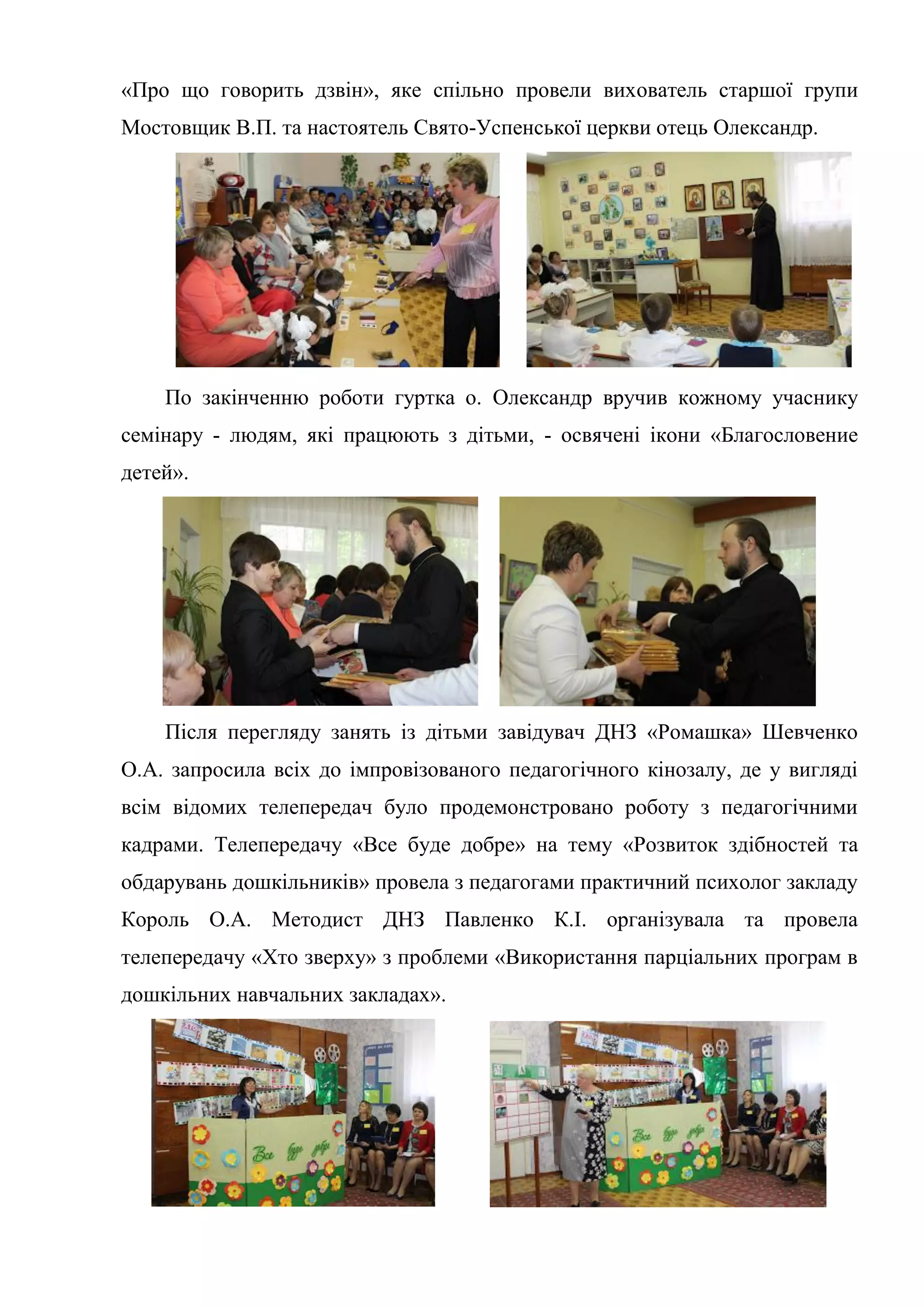 «Про що говорить дзвін», яке спільно провели вихователь старшої групи
Мостовщик В.П. та настоятель Свято-Успенської церкви отець Олександр.
По закінченню роботи гуртка о. Олександр вручив кожному учаснику
семінару - людям, які працюють з дітьми, - освячені ікони «Благословение
детей».
Після перегляду занять із дітьми завідувач ДНЗ «Ромашка» Шевченко
О.А. запросила всіх до імпровізованого педагогічного кінозалу, де у вигляді
всім відомих телепередач було продемонстровано роботу з педагогічними
кадрами. Телепередачу «Все буде добре» на тему «Розвиток здібностей та
обдарувань дошкільників» провела з педагогами практичний психолог закладу
Король О.А. Методист ДНЗ Павленко К.І. організувала та провела
телепередачу «Хто зверху» з проблеми «Використання парціальних програм в
дошкільних навчальних закладах».
 