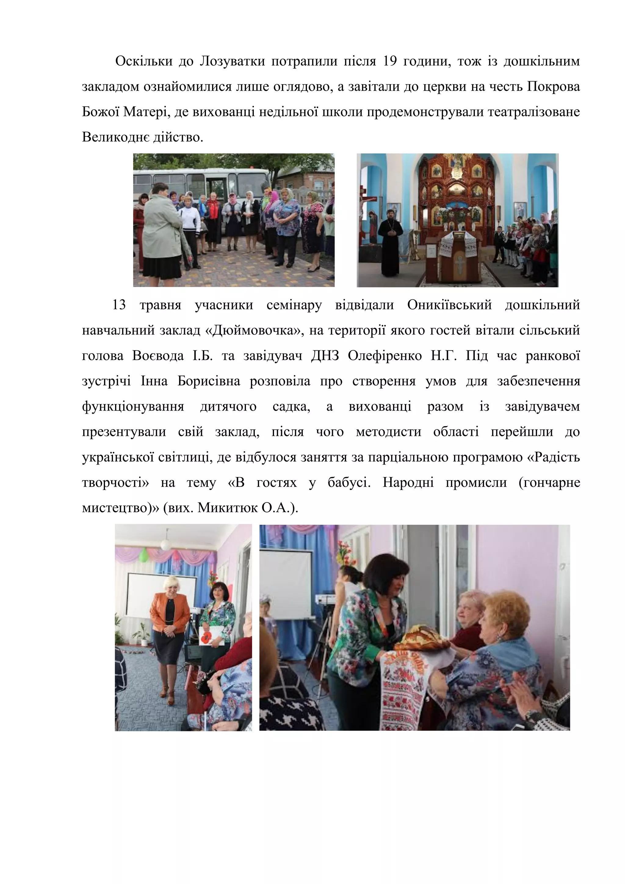 Оскільки до Лозуватки потрапили після 19 години, тож із дошкільним
закладом ознайомилися лише оглядово, а завітали до церкви на честь Покрова
Божої Матері, де вихованці недільної школи продемонстрували театралізоване
Великоднє дійство.
13 травня учасники семінару відвідали Оникіївський дошкільний
навчальний заклад «Дюймовочка», на території якого гостей вітали сільський
голова Воєвода І.Б. та завідувач ДНЗ Олефіренко Н.Г. Під час ранкової
зустрічі Інна Борисівна розповіла про створення умов для забезпечення
функціонування дитячого садка, а вихованці разом із завідувачем
презентували свій заклад, після чого методисти області перейшли до
української світлиці, де відбулося заняття за парціальною програмою «Радість
творчості» на тему «В гостях у бабусі. Народні промисли (гончарне
мистецтво)» (вих. Микитюк О.А.).
 