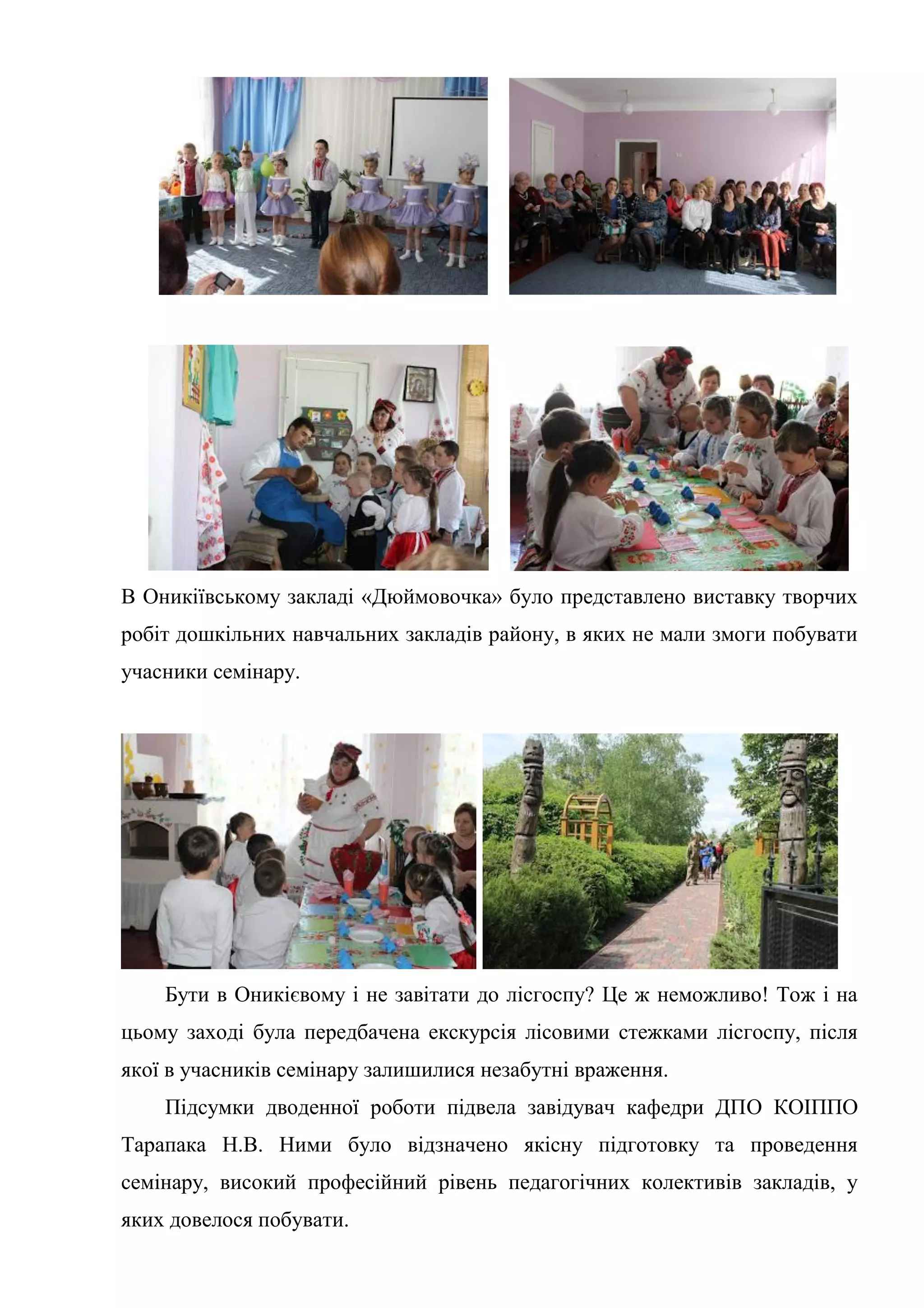 В Оникіївському закладі «Дюймовочка» було представлено виставку творчих
робіт дошкільних навчальних закладів району, в яких не мали змоги побувати
учасники семінару.
Бути в Оникієвому і не завітати до лісгоспу? Це ж неможливо! Тож і на
цьому заході була передбачена екскурсія лісовими стежками лісгоспу, після
якої в учасників семінару залишилися незабутні враження.
Підсумки дводенної роботи підвела завідувач кафедри ДПО КОІППО
Тарапака Н.В. Ними було відзначено якісну підготовку та проведення
семінару, високий професійний рівень педагогічних колективів закладів, у
яких довелося побувати.
 