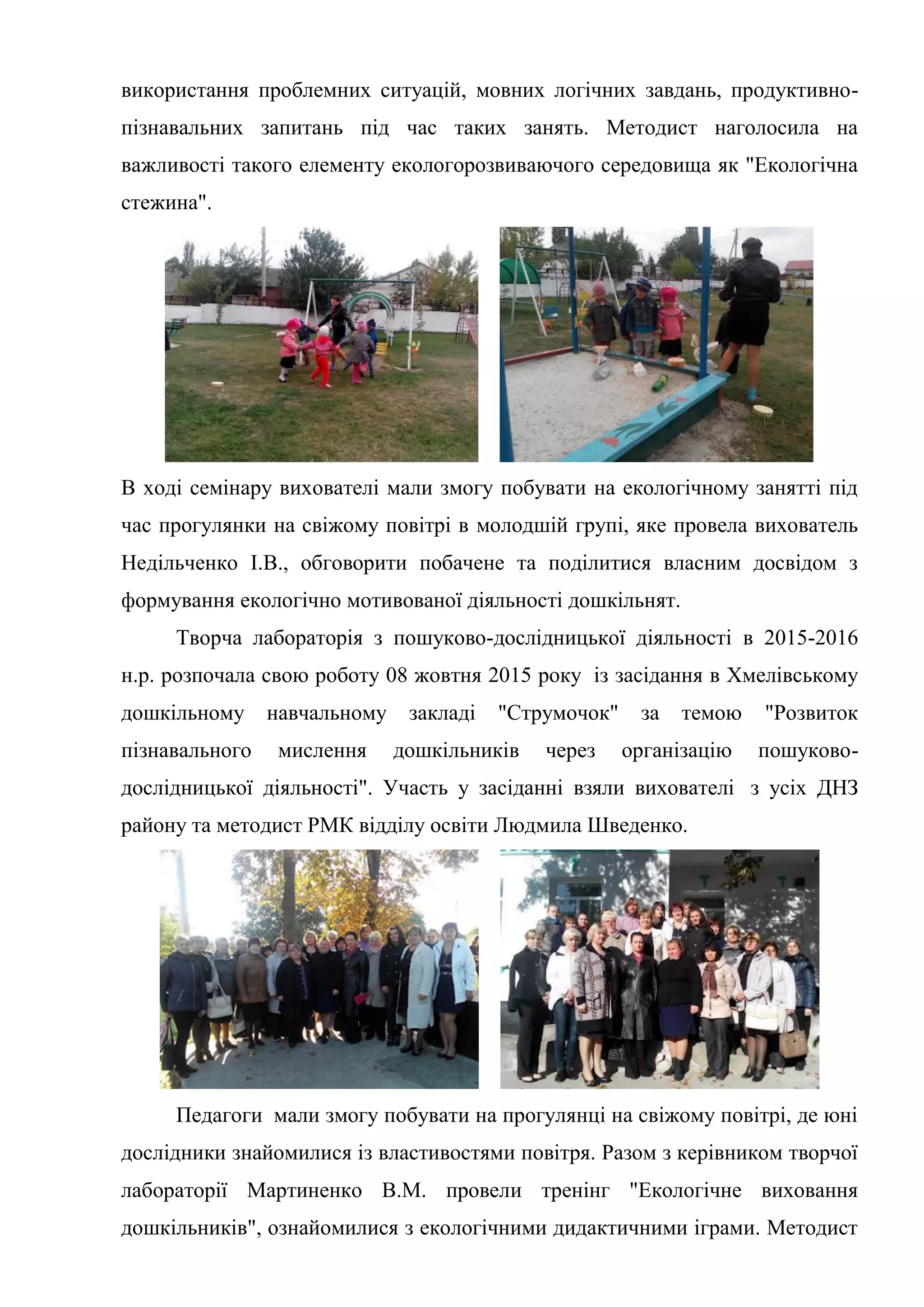 використання проблемних ситуацій, мовних логічних завдань, продуктивно-
пізнавальних запитань під час таких занять. Методист наголосила на
важливості такого елементу екологорозвиваючого середовища як "Екологічна
стежина".
В ході семінару вихователі мали змогу побувати на екологічному занятті під
час прогулянки на свіжому повітрі в молодшій групі, яке провела вихователь
Недільченко І.В., обговорити побачене та поділитися власним досвідом з
формування екологічно мотивованої діяльності дошкільнят.
Творча лабораторія з пошуково-дослідницької діяльності в 2015-2016
н.р. розпочала свою роботу 08 жовтня 2015 року із засідання в Хмелівському
дошкільному навчальному закладі "Струмочок" за темою "Розвиток
пізнавального мислення дошкільників через організацію пошуково-
дослідницької діяльності". Участь у засіданні взяли вихователі з усіх ДНЗ
району та методист РМК відділу освіти Людмила Шведенко.
Педагоги мали змогу побувати на прогулянці на свіжому повітрі, де юні
дослідники знайомилися із властивостями повітря. Разом з керівником творчої
лабораторії Мартиненко В.М. провели тренінг "Екологічне виховання
дошкільників", ознайомилися з екологічними дидактичними іграми. Методист
 