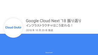 Cloud Onr
Cloud OnAir
Cloud OnAir
Google Cloud Next '18 振り返り
インフラストラクチャはこう変わる！
2018 年 10 月 25 日 放送
 