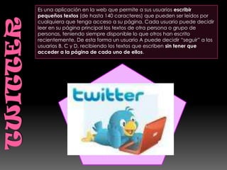 Es una aplicación en la web que permite a sus usuarios escribir
pequeños textos (de hasta 140 caracteres) que pueden ser leídos por
cualquiera que tenga acceso a su página. Cada usuario puede decidir
leer en su página principal los textos de otra persona o grupo de
personas, teniendo siempre disponible lo que otros han escrito
recientemente. De esta forma un usuario A puede decidir “seguir” a los
usuarios B, C y D, recibiendo los textos que escriben sin tener que
acceder a la página de cada uno de ellos.
 