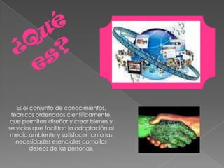 Es el conjunto de conocimientos,
 técnicos ordenados científicamente,
 que permiten diseñar y crear bienes y
servicios que facilitan la adaptación al
 medio ambiente y satisfacer tanto las
   necesidades esenciales como los
         deseos de las personas.
 