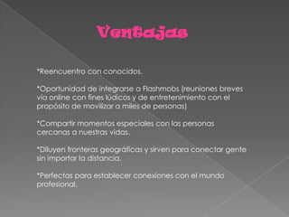 Ventajas

*Reencuentro con conocidos.

*Oportunidad de integrarse a Flashmobs (reuniones breves
vía online con fines lúdicos y de entretenimiento con el
propósito de movilizar a miles de personas)

*Compartir momentos especiales con las personas
cercanas a nuestras vidas.

*Diluyen fronteras geográficas y sirven para conectar gente
sin importar la distancia.

*Perfectas para establecer conexiones con el mundo
profesional.
 
