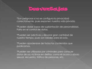 Desventajas
*Son peligrosas si no se configura la privacidad
correctamente, pues exponen nuestra vida privada.

*Pueden darse casos de suplantación de personalidad.
Falta en el control de datos.

*Pueden ser adictivas y devorar gran cantidad de
nuestro tiempo, pues son ideales para el ocio.

*Pueden apoderarse de todos los contenidos que
publicamos.

*Pueden ser utilizadas por criminales para conocer
datos de sus víctimas en delitos: como el acoso y abuso
sexual, secuestro, tráfico de personas, etc.
 