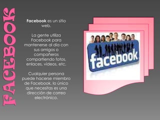 Facebook es un sitio
        web.

    La gente utiliza
    Facebook para
 mantenerse al día con
      sus amigos o
      compañeros
  compartiendo fotos,
  enlaces, vídeos, etc.

   Cualquier persona
puede hacerse miembro
 de Facebook, lo único
  que necesitas es una
  dirección de correo
      electrónico.
 