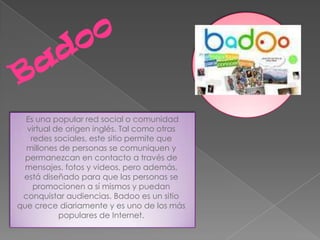 Es una popular red social o comunidad
  virtual de origen inglés. Tal como otras
   redes sociales, este sitio permite que
  millones de personas se comuniquen y
  permanezcan en contacto a través de
  mensajes, fotos y videos, pero además,
 está diseñado para que las personas se
    promocionen a sí mismos y puedan
 conquistar audiencias. Badoo es un sitio
que crece diariamente y es uno de los más
           populares de Internet.
 