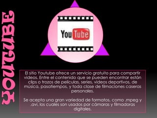 El sitio Youtube ofrece un servicio gratuito para compartir
videos. Entre el contenido que se pueden encontrar están
  clips o trozos de películas, series, videos deportivos, de
música, pasatiempos, y toda clase de filmaciones caseras
                         personales.

Se acepta una gran variedad de formatos, como .mpeg y
   .avi, los cuales son usados por cámaras y filmadoras
                          digitales.
 