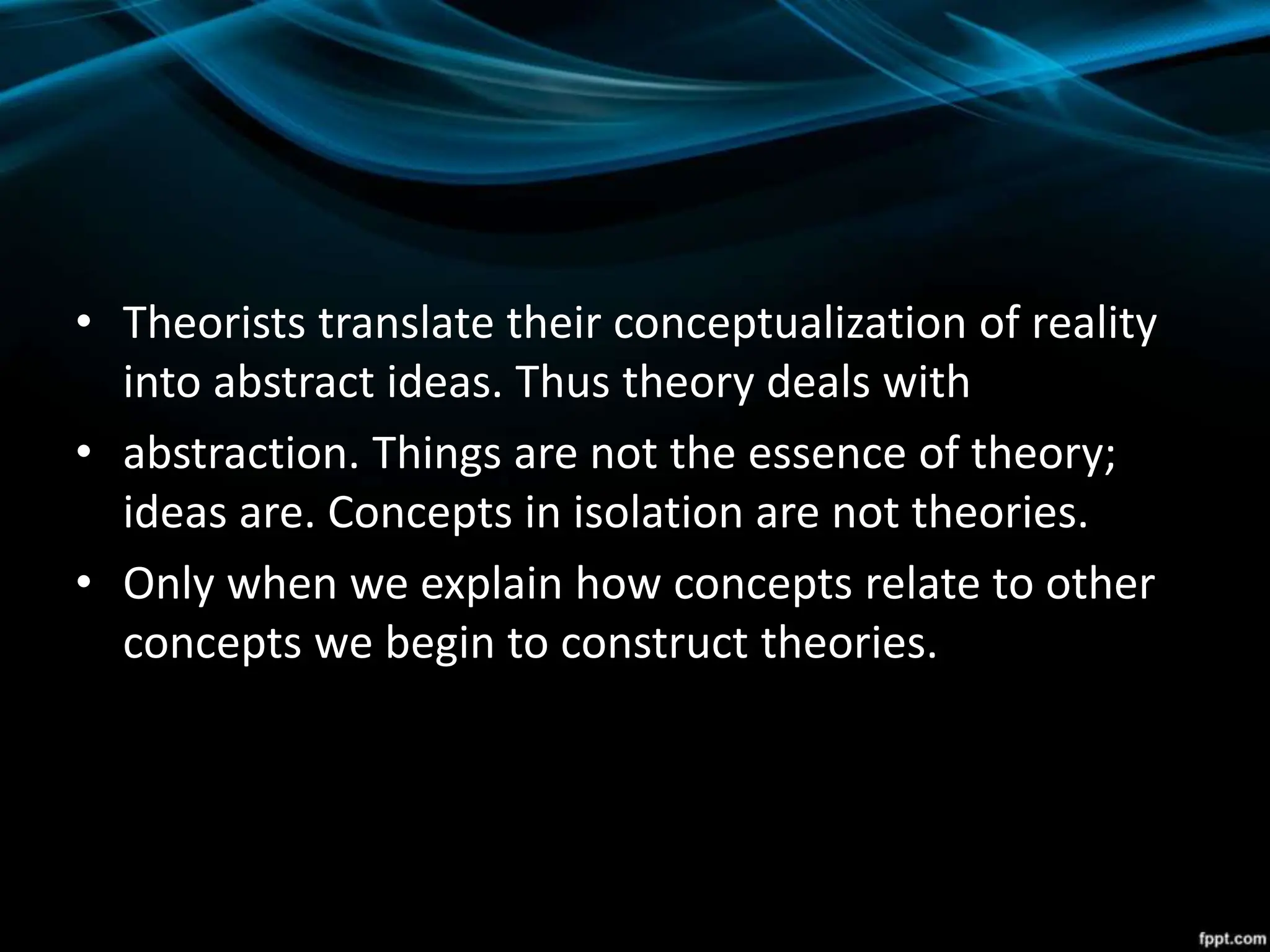• Theorists translate their conceptualization of reality
into abstract ideas. Thus theory deals with
• abstraction. Things are not the essence of theory;
ideas are. Concepts in isolation are not theories.
• Only when we explain how concepts relate to other
concepts we begin to construct theories.
 