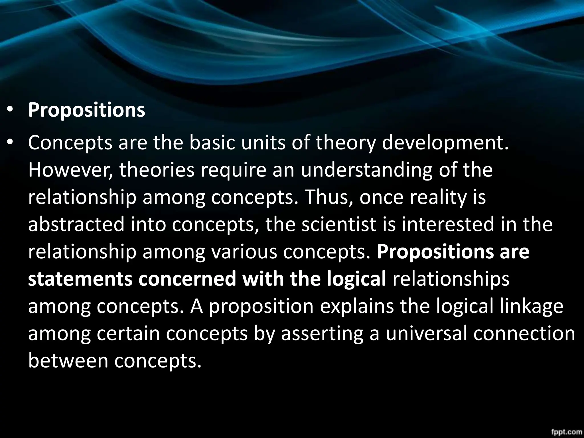• Propositions
• Concepts are the basic units of theory development.
However, theories require an understanding of the
relationship among concepts. Thus, once reality is
abstracted into concepts, the scientist is interested in the
relationship among various concepts. Propositions are
statements concerned with the logical relationships
among concepts. A proposition explains the logical linkage
among certain concepts by asserting a universal connection
between concepts.
 
