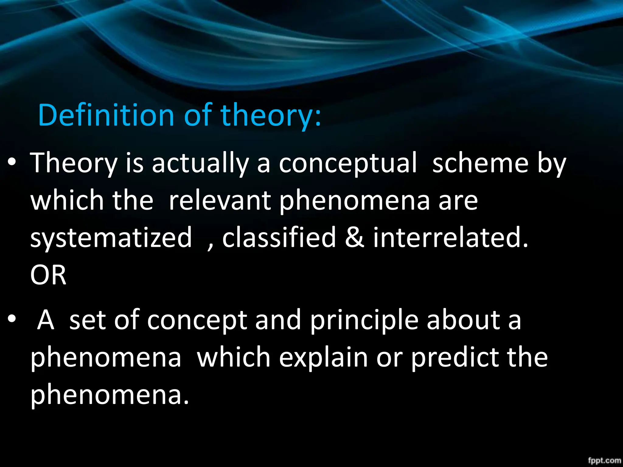 Definition of theory:
• Theory is actually a conceptual scheme by
which the relevant phenomena are
systematized , classified & interrelated.
OR
• A set of concept and principle about a
phenomena which explain or predict the
phenomena.
 