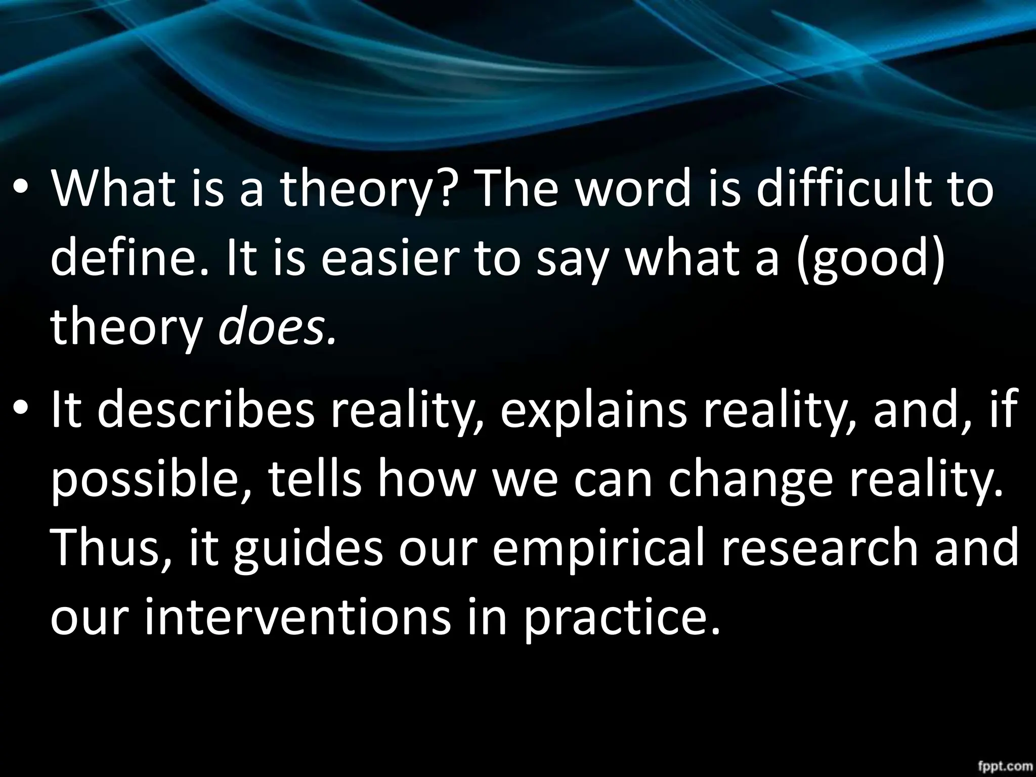 • What is a theory? The word is difficult to
define. It is easier to say what a (good)
theory does.
• It describes reality, explains reality, and, if
possible, tells how we can change reality.
Thus, it guides our empirical research and
our interventions in practice.
 