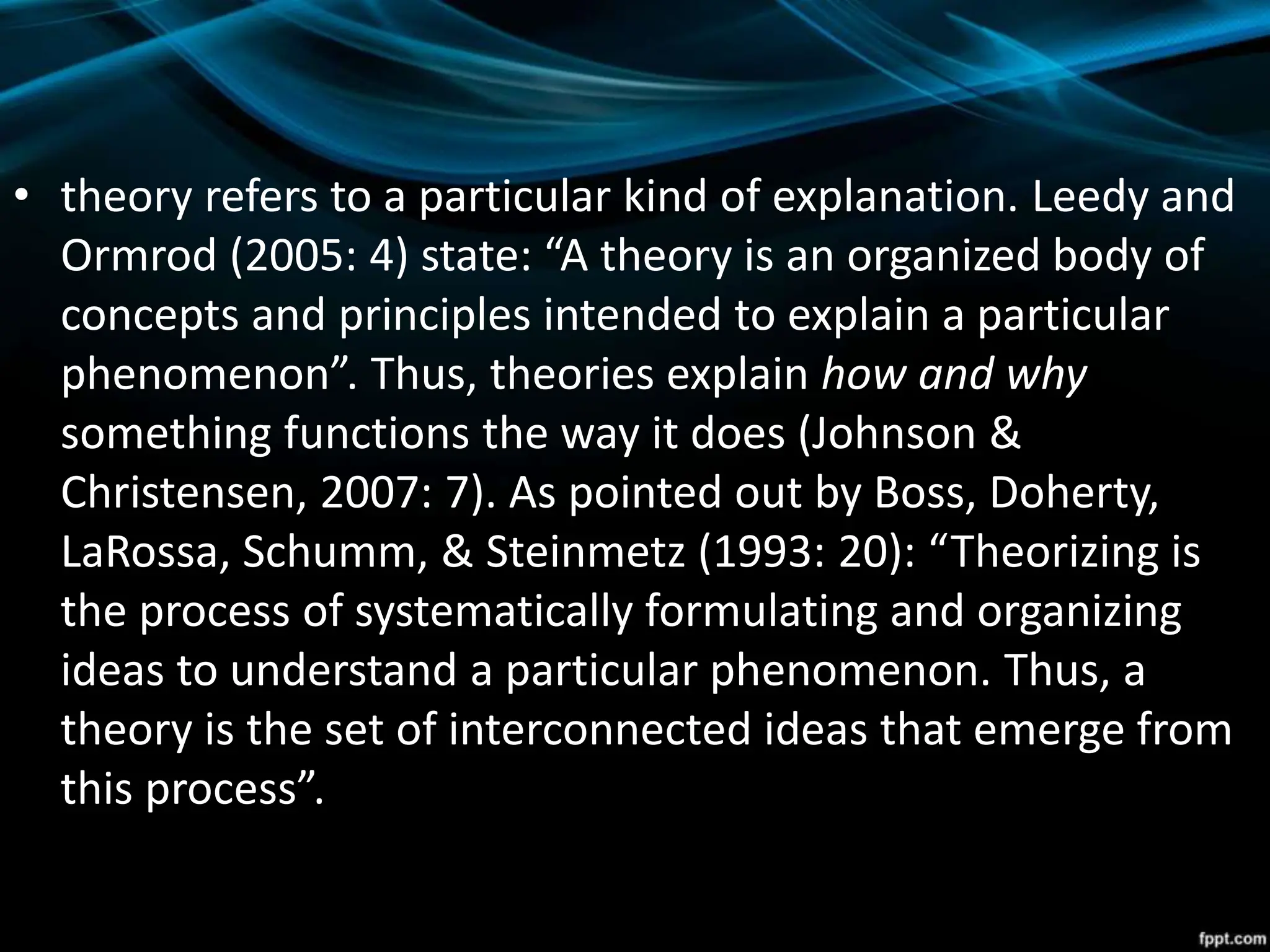 • theory refers to a particular kind of explanation. Leedy and
Ormrod (2005: 4) state: “A theory is an organized body of
concepts and principles intended to explain a particular
phenomenon”. Thus, theories explain how and why
something functions the way it does (Johnson &
Christensen, 2007: 7). As pointed out by Boss, Doherty,
LaRossa, Schumm, & Steinmetz (1993: 20): “Theorizing is
the process of systematically formulating and organizing
ideas to understand a particular phenomenon. Thus, a
theory is the set of interconnected ideas that emerge from
this process”.
 