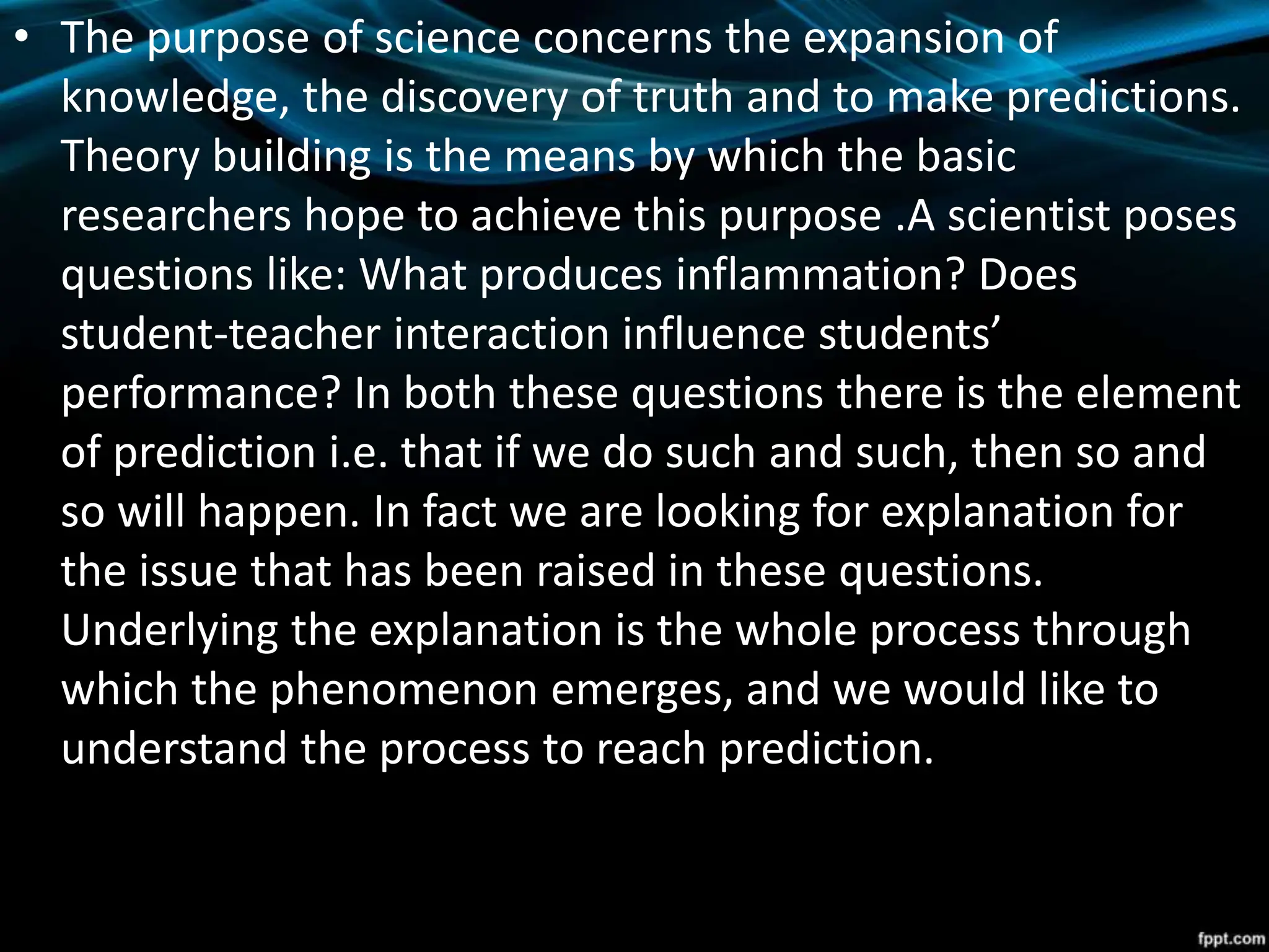 • The purpose of science concerns the expansion of
knowledge, the discovery of truth and to make predictions.
Theory building is the means by which the basic
researchers hope to achieve this purpose .A scientist poses
questions like: What produces inflammation? Does
student-teacher interaction influence students’
performance? In both these questions there is the element
of prediction i.e. that if we do such and such, then so and
so will happen. In fact we are looking for explanation for
the issue that has been raised in these questions.
Underlying the explanation is the whole process through
which the phenomenon emerges, and we would like to
understand the process to reach prediction.
 
