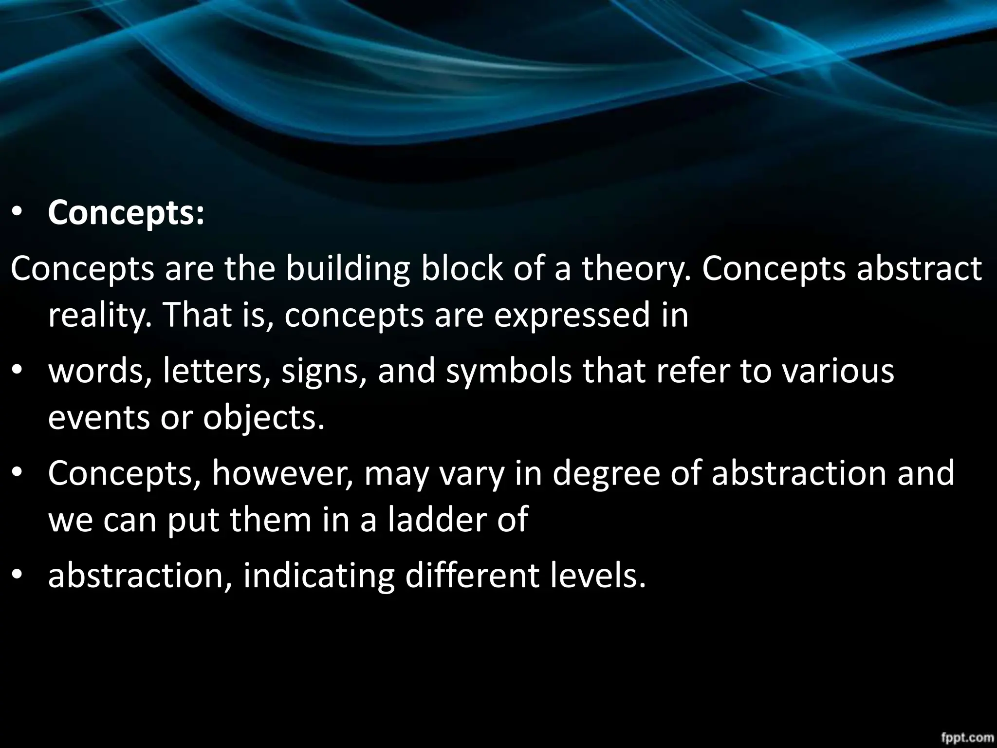 • Concepts:
Concepts are the building block of a theory. Concepts abstract
reality. That is, concepts are expressed in
• words, letters, signs, and symbols that refer to various
events or objects.
• Concepts, however, may vary in degree of abstraction and
we can put them in a ladder of
• abstraction, indicating different levels.
 