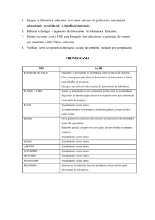 5. Integrar a Informática educativa com maior número de professores em projetos
educacionais possibilitando a interdisciplinaridade;
6. Elaborar e divulgar o regimento do laboratório de Informática Educativa;
7. Manter parcerias com a CRE para formação dos educadores e participar de eventos
que envolvam a informática educativa.
8. Verificar como se operam as interações sociais no ambiente mediado por computador;
CRONOGRAMA
MÊS AÇÃO
FEVEREIRO/MARÇO Organizar o laboratório de informática para recepção da clientela;
Criar cronograma para visita ao Laboratório de informática e fichas
para trabalho de pesquisa;
Divulgar nas salas de aula as ações do Laboratório de informática.
MARÇO / ABRIL Iniciar os atendimentos aos estudantes,professores e a comunidade;
Sugestões de metodologias (incentivar os professores para elaboração
e execução de projetos).
MAIO Atendimento contra turno;
Acompanhamento dos projetos, atividades,planos, desenvolvidos
pelas turmas.
JUNHO Ouvir propostas ou críticas dos usuários do laboratório de informática
(caixa de sugestões);
Relatório parcial: descrever as atividades desenvolvidas no primeiro
semestre.
Atendimento contra turno.
JULHO Atendimento contra turno;
AGOSTO Atendimento contra turno;
SETEMBRO Atendimento contra turno;
OUTUBRO Atendimento contra turno;
NOVEMBRO Atendimento contra turno.
DEZEMBRO Elaboração do relatório final das atividades desenvolvidas pelo
laboratório de informática.
 