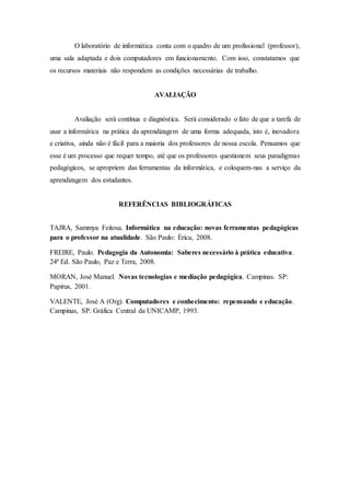 O laboratório de informática conta com o quadro de um profissional (professor),
uma sala adaptada e dois computadores em funcionamento. Com isso, constatamos que
os recursos materiais não respondem as condições necessárias de trabalho.
AVALIAÇÃO
Avaliação será contínua e diagnóstica. Será considerado o fato de que a tarefa de
usar a informática na prática da aprendizagem de uma forma adequada, isto é, inovadora
e criativa, ainda não é fácil para a maioria dos professores de nossa escola. Pensamos que
esse é um processo que requer tempo, até que os professores questionem seus paradigmas
pedagógicos, se apropriem das ferramentas da informática, e coloquem-nas a serviço da
aprendizagem dos estudantes.
REFERÊNCIAS BIBLIOGRÁFICAS
TAJRA, Sammya Feitosa. Informática na educação: novas ferramentas pedagógicas
para o professor na atualidade. São Paulo: Érica, 2008.
FREIRE, Paulo. Pedagogia da Autonomia: Saberes necessário à prática educativa.
24ª Ed. São Paulo, Paz e Terra, 2008.
MORAN, José Manuel. Novas tecnologias e mediação pedagógica. Campinas. SP:
Papirus, 2001.
VALENTE, José A (Org). Computadores e conhecimento: repensando e educação.
Campinas, SP: Gráfica Central da UNICAMP, 1993.
 