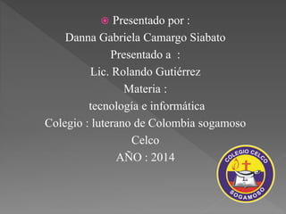  Presentado por : 
Danna Gabriela Camargo Siabato 
Presentado a : 
Lic. Rolando Gutiérrez 
Materia : 
tecnología e informática 
Colegio : luterano de Colombia sogamoso 
Celco 
AÑO : 2014 
 