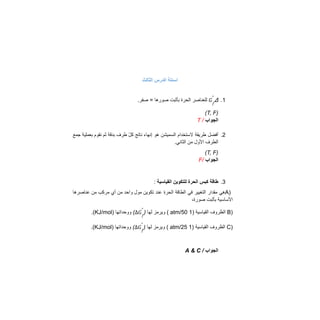 ‫اﻟﺛﺎﻟث‬ ‫اﻟدرس‬ ‫اﺳﺋﻠﺔ‬
1
.
Δ
‫ﻟﻠﻌﻧﺎﺻر‬
‫اﻟﺣرة‬
‫ﺑﺄﺛﺑت‬
‫ﺻورھﺎ‬
=
.‫ﺻﻔر‬ 𝐺𝑓
°
)
T, F
(
‫اﻟﺟواب‬
/
T
2
.
‫أﻓﺿل‬
‫طرﯾﻘﺔ‬
‫ﻻﺳﺗﺧدام‬
‫اﻟﺳﻣﯾﺷن‬
‫ھو‬
‫إﻧﮭﺎء‬
‫ﻧﺎﺗﺞ‬
ّ‫ل‬‫ﻛ‬
‫طرف‬
‫ﺑدﻗﺔ‬
‫ﺛم‬
‫ﻧﻘوم‬
‫ﺑﻌﻣﻠﯾﺔ‬
‫ﺟﻣﻊ‬
.‫اﻟﺛﺎﻧﻲ‬ ‫ﻣن‬ ‫اﻷول‬ ‫اﻟطرف‬
)
T, F
(
‫اﻟﺟواب‬
/
F
3
.
‫اﻟﻘﯾﺎﺳﯾﺔ‬ ‫ﻟﻠﺗﻛوﯾن‬ ‫اﻟﺣرة‬ ‫ﻛﺑس‬ ‫طﺎﻗﺔ‬
:
)
A
‫ھﻲ‬
‫ﻣﻘدار‬
‫اﻟﺗﻐﯾﯾر‬
‫ﻓﻲ‬
‫اﻟطﺎﻗﺔ‬
‫اﻟﺣرة‬
‫ﻋﻧد‬
‫ﺗﻛوﯾن‬
‫ﻣول‬
‫واﺣد‬
‫ﻣن‬
‫أي‬
‫ﻣرﻛب‬
‫ﻣن‬
‫ﻋﻧﺎﺻرھﺎ‬
،‫ﺻورة‬ ‫ﺑﺄﺛﺑت‬ ‫اﻷﺳﺎﺳﯾﺔ‬
)
B
‫اﻟظروف‬
‫اﻟﻘﯾﺎﺳﯾﺔ‬
)
1
atm/50
(
‫وﯾرﻣز‬
‫ﻟﮭﺎ‬
)
(
‫ووﺣداﺗﮭﺎ‬
)
KJ/mol
.( ∆𝐺𝑓
°
)
C
‫اﻟظروف‬
‫اﻟﻘﯾﺎﺳﯾﺔ‬
)
1
atm/25
(
‫وﯾرﻣز‬
‫ﻟﮭﺎ‬
)
(
‫ووﺣداﺗﮭﺎ‬
)
KJ/mol
.( ∆𝐺𝑓
°
‫اﻟﺟواب‬
/
A & C
 