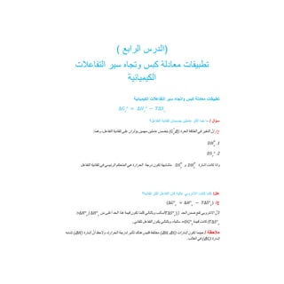 ( ‫اﻟراﺑﻊ‬ ‫)اﻟدرس‬
‫اﻟﺗﻔﺎﻋﻼت‬ ‫ﺳﯾر‬ ‫وﺗﺟﺎه‬ ‫ﻛﺑس‬ ‫ﻣﻌﺎدﻟﺔ‬ ‫ﺗطﺑﯾﻘﺎت‬
‫اﻟﻛﯾﻣﯾﺎﺋﯾﺔ‬
‫اﻟﻛﯾﻣﯾﺎﺋﯾﺔ‬ ‫اﻟﺗﻔﺎﻋﻼت‬ ‫ﺳﯾر‬ ‫واﺗﺟﺎه‬ ‫ﻛﺑس‬ ‫ﻣﻌﺎدﻟﺔ‬ ‫ﺗطﺑﯾﻘﺎت‬
∆𝐺𝑟
° = ∆𝐻𝑟
° − 𝑇∆𝑆𝑟
‫ﺳؤال‬
/
‫اﻟﺗﻔﺎﻋل؟‬ ‫ﺗﻠﻘﺎﺋﯾﺔ‬ ‫ﯾﺿﻣﻧﺎن‬ ‫ﻋﺎﻣﻠﯾن‬ ‫أﻛﺛر‬ ‫ھﻣﺎ‬ ‫ﻣﺎ‬
/‫ج‬
‫ﱠ‬‫إن‬
‫اﻟﺘﻐﯿﺮ‬
‫ﻓﻲ‬
‫اﻟﻄﺎﻗﺔ‬
‫اﻟﺤﺮة‬
)
Δ
(
‫ﯾﺘﻀﻤﻦ‬
‫ﻋﺎﻣﻠﯿﻦ‬
‫ﻣﮭﻤﯿﻦ‬
‫ﯾﺆﺛﺮان‬
‫ﻋﻠﻰ‬
‫ﺗﻠﻘﺎﺋﯿﺔ‬
،‫اﻟﺘﻔﺎﻋﻞ‬
:‫وھﻤﺎ‬ 𝐺𝑟
°
1
.
𝐷𝐻𝑟
о
2
.
𝐷𝑆𝑟
°
‫واذا‬
‫ﻛﺎﻧﺖ‬
‫اﺷﺎرة‬
‫و‬
‫ﻣﺘﺸﺎﺑﮭﺔ‬
‫ﺗﻜﻮن‬
‫درﺟﺔ‬
‫اﻟﺤﺮارة‬
‫ھﻲ‬
‫اﻟﻤﺘﺤﻜﻢ‬
‫اﻟﺮﺋﯿﺴﻲ‬
‫ﻓﻲ‬
‫ﺗﻠﻘﺎﺋﯿﺔ‬
‫اﻟﺘﻔﺎﻋﻞ‬ 𝐷𝐻𝑟
о
𝐷𝑆𝑟
о
/‫ﻋﻠل‬
‫ﺗﻠﻘﺎﺋﯾﺔ؟‬ ‫أﻛﺛر‬ ‫اﻟﺗﻔﺎﻋل‬ ‫ﻛﺎن‬ ‫ﻋﺎﻟﯾﺔ‬ ‫اﻻﻧﺗروﺑﻲ‬ ‫ﻛﺎﻧت‬ ‫ﻛﻠﻣﺎ‬
/‫ج‬
(∆𝐺°𝑟
= ∆𝐻°𝑟
− 𝑇∆𝑆°𝑟
)
‫ﱠ‬‫ﻷن‬
‫اﻻﻧﺘﺮوﺑﻲ‬
‫ﺗﻘﻊ‬
‫ﺿﻤﻦ‬
‫اﻟﺤﺪ‬
)
‫اﻟﺴﺎﻟﺐ‬
‫وﺑﺎﻟﺘﺎﻟﻲ‬
‫ﻛﻠﻤﺎ‬
‫ﺗﻜﻮن‬
‫ﻗﯿﻤﺔ‬
‫ھﺬا‬
‫اﻟﺤﺪ‬
‫أﻋﻠﻰ‬
‫ﻣﻦ‬
)
> 𝑇∆𝑆°𝑟
)
∆𝐻°𝑟
∆𝐻°𝑟
(
‫ﻛﺎﻧﺖ‬
‫ﻗﯿﻤﺔ‬
=
،‫ﺳﺎﻟﺒﺔ‬
‫وﺑﺎﻟﺘﺎﻟﻲ‬
‫ﯾﻜﻮن‬
‫اﻟﺘﻔﺎﻋﻞ‬
‫ﺗﻠﻘﺎﺋﻲ‬
. 𝑇∆𝑆°𝑟
𝐷𝐺°𝑟
‫ﻣﻼﺣظﺔ‬
/
‫ﺣﯿﻨﻤﺎ‬
‫ﺗﻜﻮن‬
‫إﺷﺎرات‬
)
ΔH, ΔS
(
‫ﻣﺨﺘﻠﻔﺔ‬
‫ﻓﻠﯿﺲ‬
‫ھﻨﺎك‬
‫ﺗﺄﺛﯿﺮ‬
‫ﻟﺪرﺟﺔ‬
،‫اﻟﺤﺮارة‬
‫وﻻﺣﻆ‬
‫ﱠ‬‫أن‬
‫إﺷﺎرة‬
)
ΔH
(
‫ﺗﺸﺎﺑﮫ‬
‫إﺷﺎرة‬
)
ΔG
(
‫ﻓﻲ‬
.‫اﻟﻐﺎﻟﺐ‬
 