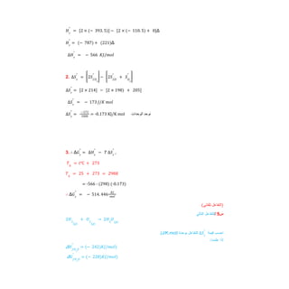 Δ
𝐻𝑟
°
= 2 × − 393. 5
( )
[ ] − 2 × − 110. 5
( ) + 0
[ ]
Δ
𝐻𝑟
°
= − 787
( ) + 221
( )
∆𝐻𝑟
°
= − 566 𝐾𝐽/𝑚𝑜𝑙
2. ∆𝑆𝑟
°
= 2𝑆𝐶𝑂2
°
⎡
⎢
⎣
⎤
⎥
⎦
− 2𝑆𝐶𝑂
°
+ 𝑆𝑂2
°
⎡
⎢
⎣
⎤
⎥
⎦
∆𝑆𝑟
°
= [2 × 214] − [2 × 198) + 205]
∆𝑆𝑟
°
= − 173 𝐽/𝐾 𝑚𝑜𝑙
= -0.173 KJ/K mol ‫ﻧﻮﺣﺪ‬
‫اﻟﻮﺣﺪات‬
∆𝑆𝑟
°
=
−173
1000
3. Δ
∴ 𝐺𝑟
°
= ∆𝐻𝑟
°
− 𝑇 ∆𝑆𝑟
°
,
𝑇𝑘
= 𝑡℃ + 273
𝑇𝑘
= 25 + 273 = 298𝐾
= -566 - (298) (-0.173)
Δ
∴ 𝐺𝑟
°
= − 514. 446
𝐾𝐽
𝑚𝑜𝑙
(‫ﺗﻠﻘﺎﺋﻲ‬ ‫)اﻟﺘﻔﺎﻋﻞ‬
‫س‬
5
/
‫ﻟﻠﺗﻔﺎﻋل‬
‫اﻟﺗﺎﻟﻲ‬
2𝐻2
𝑔
( )
+ 𝑂2
(𝑔)
→ 2𝐻2
𝑂(𝑔)
(J/K.mol) ‫ﻟﻠﺗﻔﺎﻋل‬
‫ﺑوﺣدة‬ ‫اﺣﺳب‬
‫ﻗﯾﻣﺔ‬
∆𝑆𝑟
°
:‫ﻋﻠﻣت‬ ‫إذا‬
Δ𝐻𝑓𝐻2
𝑂
°
= − 242
( )𝐾𝐽/𝑚𝑜𝑙)
Δ𝐺𝑓𝐻2
𝑂
°
= − 228
( )𝐾𝐽/𝑚𝑜𝑙)
 